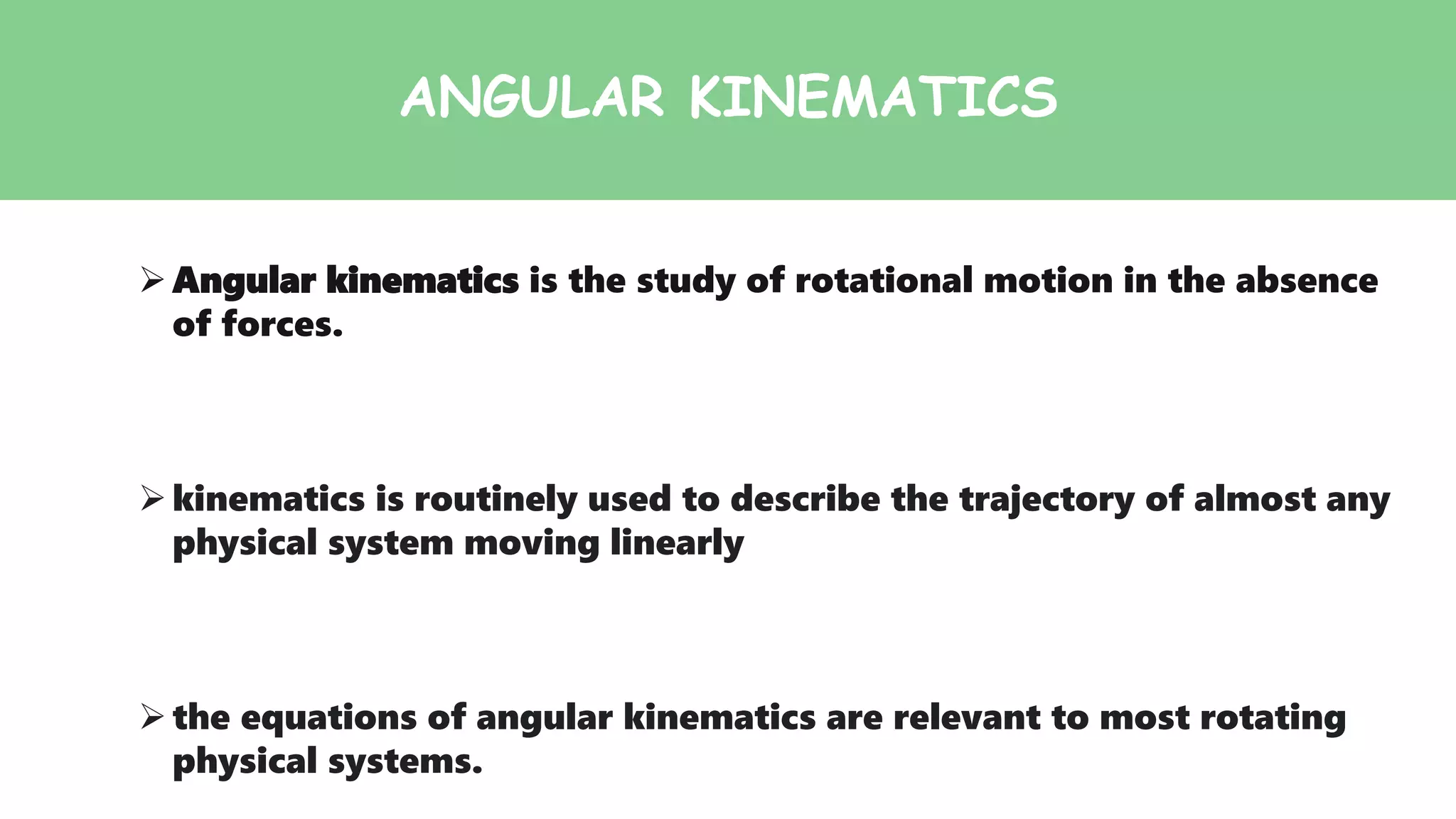 ANGULAR KINEMATICS
Angular kinematics is the study of rotational motion in the absence
of forces.
kinematics is routinely used to describe the trajectory of almost any
physical system moving linearly
the equations of angular kinematics are relevant to most rotating
physical systems.
 