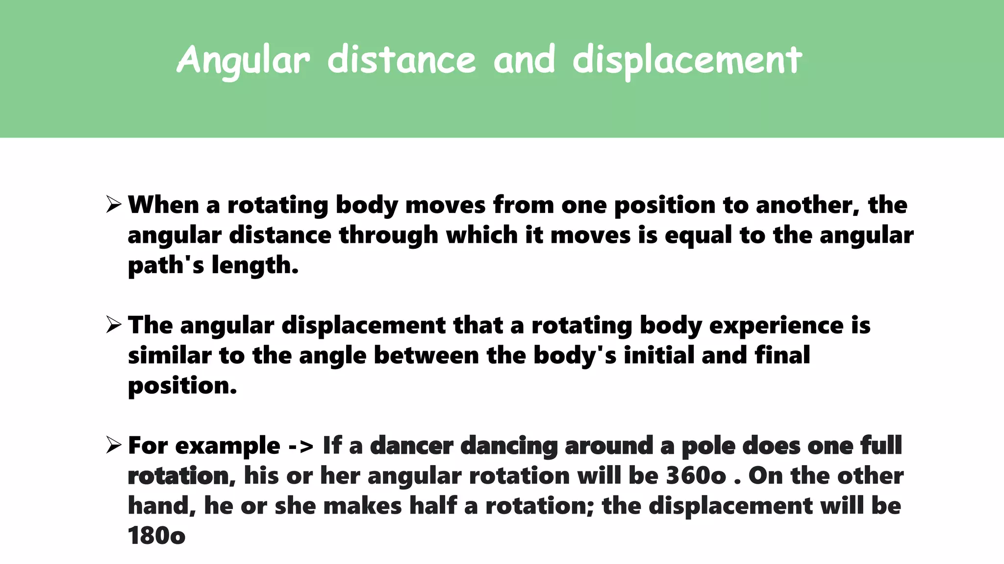 Angular distance and displacement
When a rotating body moves from one position to another, the
angular distance through which it moves is equal to the angular
path's length.
The angular displacement that a rotating body experience is
similar to the angle between the body's initial and final
position.
For example -> If a dancer dancing around a pole does one full
rotation, his or her angular rotation will be 360o . On the other
hand, he or she makes half a rotation; the displacement will be
180o
 