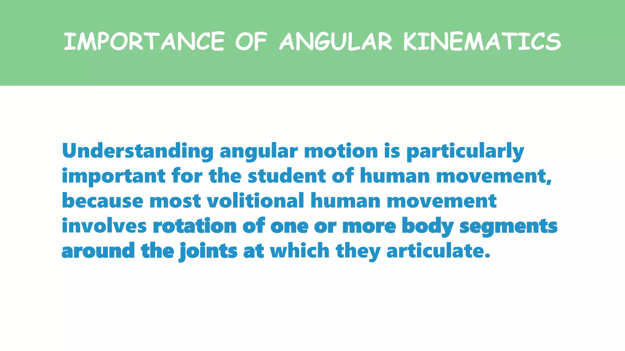 IMPORTANCE OF ANGULAR KINEMATICS
Understanding angular motion is particularly
important for the student of human movement,
because most volitional human movement
involves rotation of one or more body segments
around the joints at which they articulate.
 