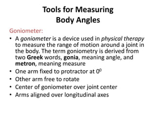 Tools for Measuring
Body Angles
Goniometer:
• A goniometer is a device used in physical therapy
to measure the range of motion around a joint in
the body. The term goniometry is derived from
two Greek words, gonia, meaning angle, and
metron, meaning measure
• One arm fixed to protractor at 00
• Other arm free to rotate
• Center of goniometer over joint center
• Arms aligned over longitudinal axes
 