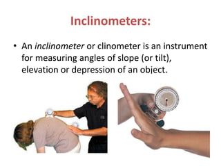 Inclinometers:
• An inclinometer or clinometer is an instrument
for measuring angles of slope (or tilt),
elevation or depression of an object.
 