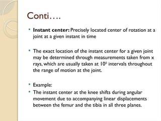 Conti….
 Instant center: Precisely located center of rotation at a
joint at a given instant in time
 The exact location of the instant center for a given joint
may be determined through measurements taken from x
rays, which are usually taken at 100
intervals throughout
the range of motion at the joint.
 Example:
 The instant center at the knee shifts during angular
movement due to accompanying linear displacements
between the femur and the tibia in all three planes.
 