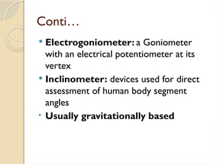 Conti…
 Electrogoniometer: a Goniometer
with an electrical potentiometer at its
vertex
 Inclinometer: devices used for direct
assessment of human body segment
angles
• Usually gravitationally based
 