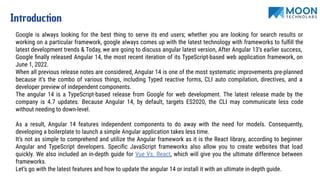 Introduction
Google is always looking for the best thing to serve its end users; whether you are looking for search results or
working on a particular framework, google always comes up with the latest technology with frameworks to fulﬁll the
latest development trends & Today, we are going to discuss angular latest version, After Angular 13’s earlier success,
Google ﬁnally released Angular 14, the most recent iteration of its TypeScript-based web application framework, on
June 1, 2022.
When all previous release notes are considered, Angular 14 is one of the most systematic improvements pre-planned
because it’s the combo of various things, including Typed reactive forms, CLI auto compilation, directives, and a
developer preview of independent components.
The angular 14 is a TypeScript-based release from Google for web development. The latest release made by the
company is 4.7 updates. Because Angular 14, by default, targets ES2020, the CLI may communicate less code
without needing to down-level.
As a result, Angular 14 features independent components to do away with the need for models. Consequently,
developing a boilerplate to launch a simple Angular application takes less time.
It’s not as simple to comprehend and utilize the Angular framework as it is the React library, according to beginner
Angular and TypeScript developers. Speciﬁc JavaScript frameworks also allow you to create websites that load
quickly. We also included an in-depth guide for Vue Vs. React, which will give you the ultimate difference between
frameworks.
Let’s go with the latest features and how to update the angular 14 or install it with an ultimate in-depth guide.
 