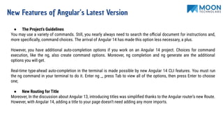 New Features of Angular’s Latest Version
● The Project’s Guidelines
You may use a variety of commands. Still, you nearly always need to search the oﬃcial document for instructions and,
more speciﬁcally, command choices. The arrival of Angular 14 has made this option less necessary, a plus.
However, you have additional auto-completion options if you work on an Angular 14 project. Choices for command
execution, like the ng, also create command options. Moreover, ng completion and ng generate are the additional
options you will get.
Real-time type-ahead auto-completion in the terminal is made possible by new Angular 14 CLI features. You must run
the ng command in your terminal to do it. Enter ng _, press Tab to view all of the options, then press Enter to choose
one;
● New Routing for Title
Moreover, In the discussion about Angular 13, introducing titles was simpliﬁed thanks to the Angular router’s new Route.
However, with Angular 14, adding a title to your page doesn’t need adding any more imports.
 