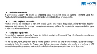 ● Optional Commandline
If you’re using Angularv4 to create an embedding view, you should utilize an optional command using the
ViewContainerRef.createEmbeddedView injector and createEmbeddedView in TempLateRef.
● CLI Auto-Completion for Angular
You may have had the opportunity to work with Angular CU in a prior version if you are an Angular developer. You may
also concur that providing the necessary instructions to construct artifacts like components, modules, and other types
of objects increases productivity.
● Completely Typed Forms
The most often requested feature for Angular on GitHub is strictly typed forms, and They will enhance the model-driven
method of dealing with conditions in Angular.
For the ﬁrst time, FormControl now takes a generic type that speciﬁes the kind of value it stores. To prevent damaged
applications during the update, the Angular team built an automated migration into Angular vi4. As long as API
complexity is considered, changes must be delivered eﬃciently, and the ecosystem must not be destroyed.
 