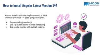 How to install Angular Latest Version 14?
You can install it with the simple command of NPM
known as npm install – – global @angular/cli@next.
● $ npm install -g @angular/cli.
● $ cd ~ $ ng new angular-example-with-routing.
● $ cd angular-example-with-routing $ ng serve.
 