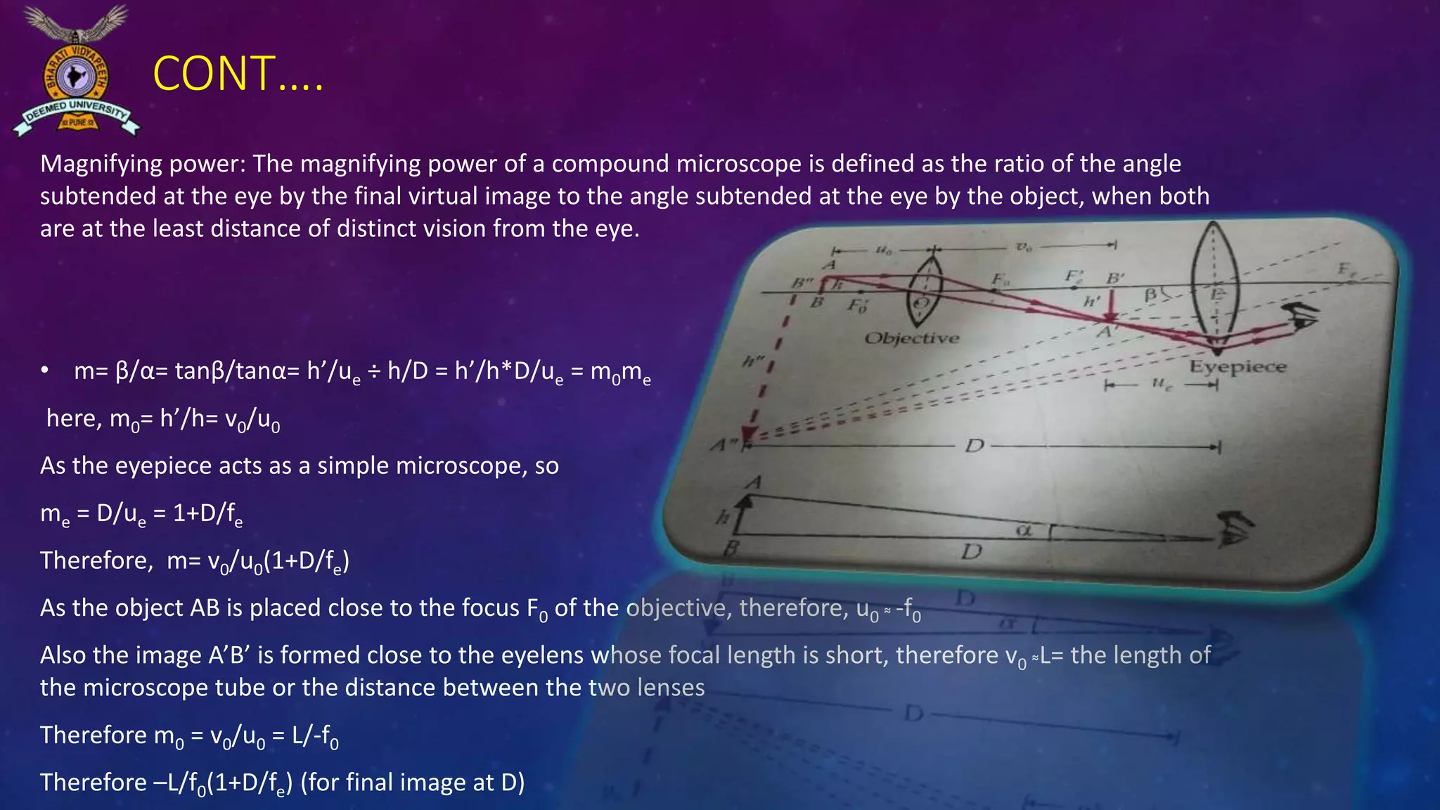 CONT….
Magnifying power: The magnifying power of a compound microscope is defined as the ratio of the angle
subtended at the eye by the final virtual image to the angle subtended at the eye by the object, when both
are at the least distance of distinct vision from the eye.
• m= β/α= tanβ/tanα= h’/ue ÷ h/D = h’/h*D/ue = m0me
here, m0= h’/h= v0/u0
As the eyepiece acts as a simple microscope, so
me = D/ue = 1+D/fe
Therefore, m= v0/u0(1+D/fe)
As the object AB is placed close to the focus F0 of the objective, therefore, u0 ͌ -f0
Also the image A’B’ is formed close to the eyelens whose focal length is short, therefore v0 ͌L= the length of
the microscope tube or the distance between the two lenses
Therefore m0 = v0/u0 = L/-f0
Therefore –L/f0(1+D/fe) (for final image at D)
 