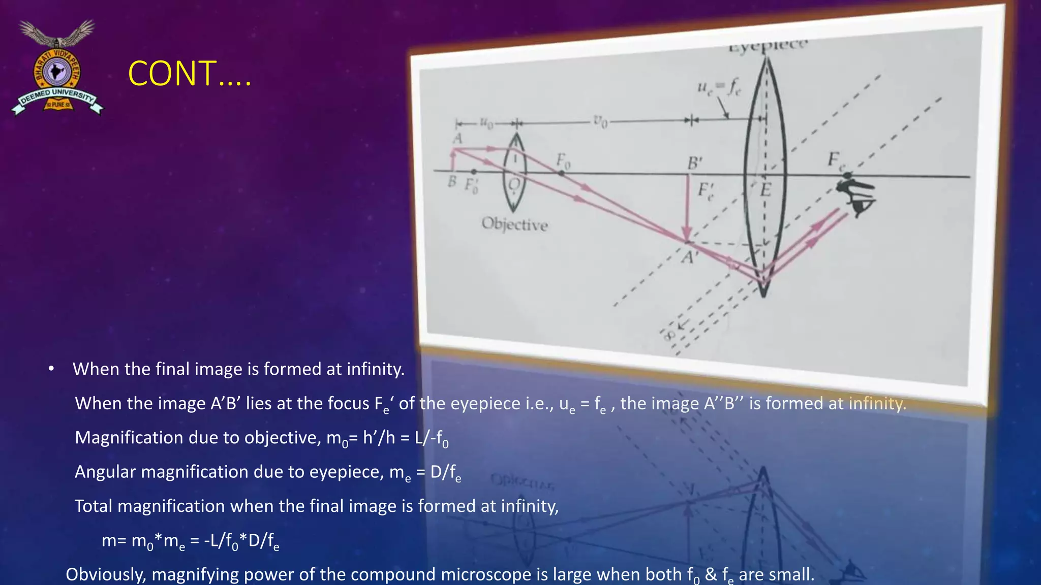 CONT….
• When the final image is formed at infinity.
When the image A’B’ lies at the focus Fe‘ of the eyepiece i.e., ue = fe , the image A’’B’’ is formed at infinity.
Magnification due to objective, m0= h’/h = L/-f0
Angular magnification due to eyepiece, me = D/fe
Total magnification when the final image is formed at infinity,
m= m0*me = -L/f0*D/fe
Obviously, magnifying power of the compound microscope is large when both f & f are small.
 