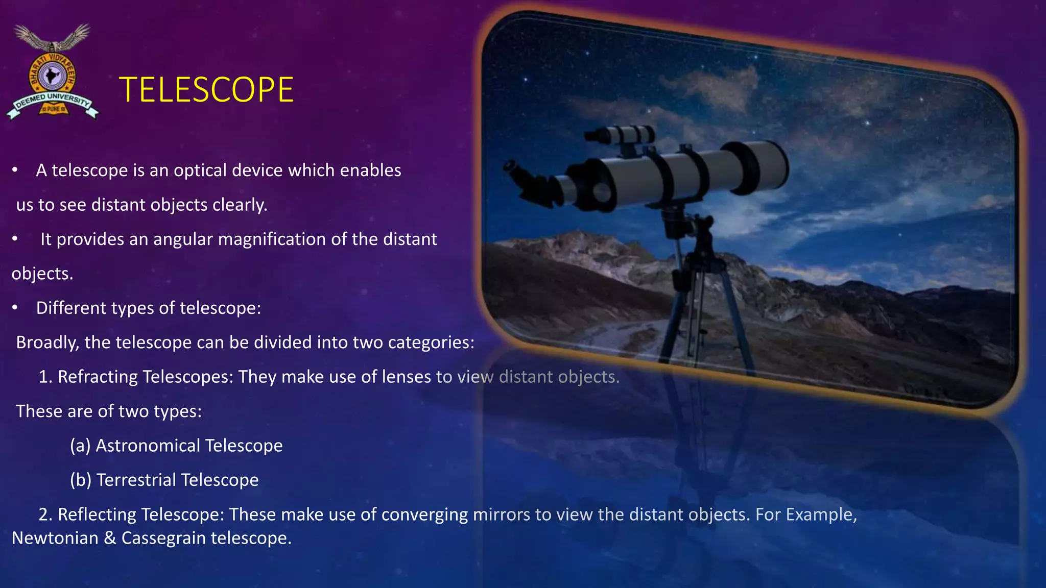 TELESCOPE
• A telescope is an optical device which enables
us to see distant objects clearly.
• It provides an angular magnification of the distant
objects.
• Different types of telescope:
Broadly, the telescope can be divided into two categories:
1. Refracting Telescopes: They make use of lenses to view distant objects.
These are of two types:
(a) Astronomical Telescope
(b) Terrestrial Telescope
2. Reflecting Telescope: These make use of converging mirrors to view the distant objects. For Example,
Newtonian & Cassegrain telescope.
 