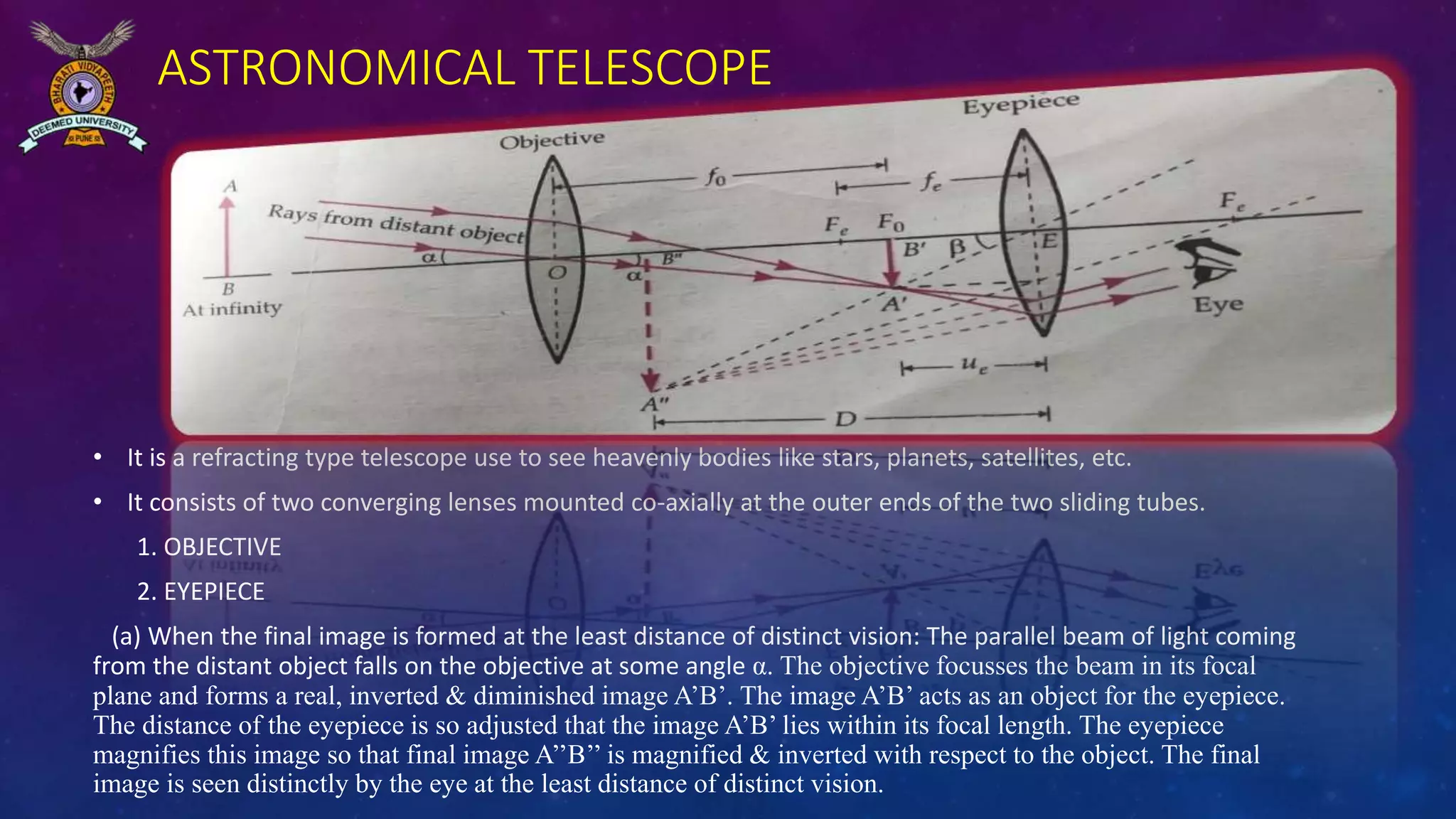 ASTRONOMICAL TELESCOPE
• It is a refracting type telescope use to see heavenly bodies like stars, planets, satellites, etc.
• It consists of two converging lenses mounted co-axially at the outer ends of the two sliding tubes.
1. OBJECTIVE
2. EYEPIECE
(a) When the final image is formed at the least distance of distinct vision: The parallel beam of light coming
from the distant object falls on the objective at some angle α. The objective focusses the beam in its focal
plane and forms a real, inverted & diminished image A’B’. The image A’B’ acts as an object for the eyepiece.
The distance of the eyepiece is so adjusted that the image A’B’ lies within its focal length. The eyepiece
magnifies this image so that final image A’’B’’ is magnified & inverted with respect to the object. The final
image is seen distinctly by the eye at the least distance of distinct vision.
 