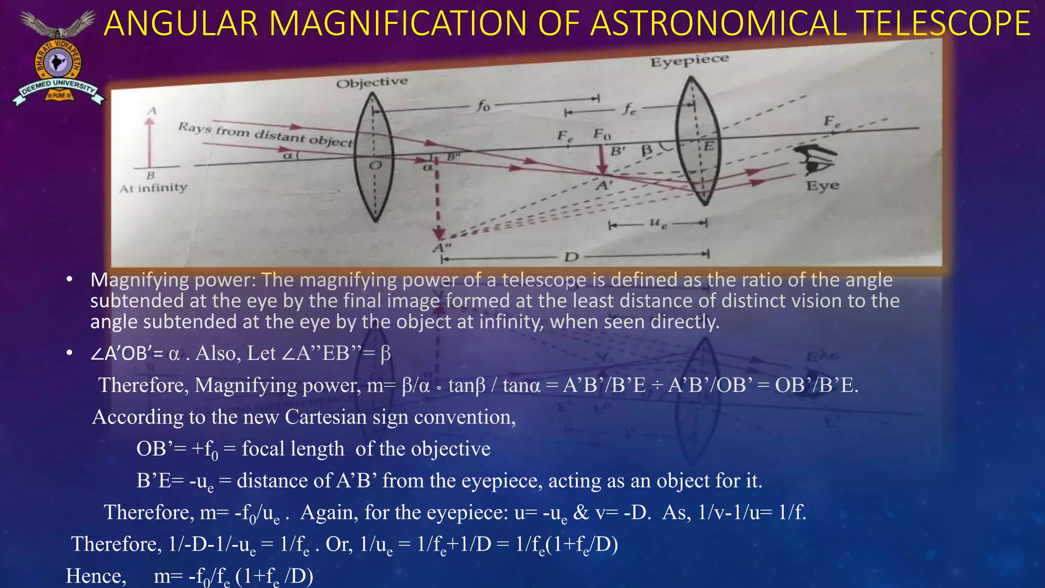 ANGULAR MAGNIFICATION OF ASTRONOMICAL TELESCOPE
• Magnifying power: The magnifying power of a telescope is defined as the ratio of the angle
subtended at the eye by the final image formed at the least distance of distinct vision to the
angle subtended at the eye by the object at infinity, when seen directly.
• ∠A’OB’= α . Also, Let ∠A’’EB’’= β
Therefore, Magnifying power, m= β/α ͌ tanβ / tanα = A’B’/B’E ÷ A’B’/OB’ = OB’/B’E.
According to the new Cartesian sign convention,
OB’= +f0 = focal length of the objective
B’E= -ue = distance of A’B’ from the eyepiece, acting as an object for it.
Therefore, m= -f0/ue . Again, for the eyepiece: u= -ue & v= -D. As, 1/v-1/u= 1/f.
Therefore, 1/-D-1/-ue = 1/fe . Or, 1/ue = 1/fe+1/D = 1/fe(1+fe/D)
Hence, m= -f /f (1+f /D)
 