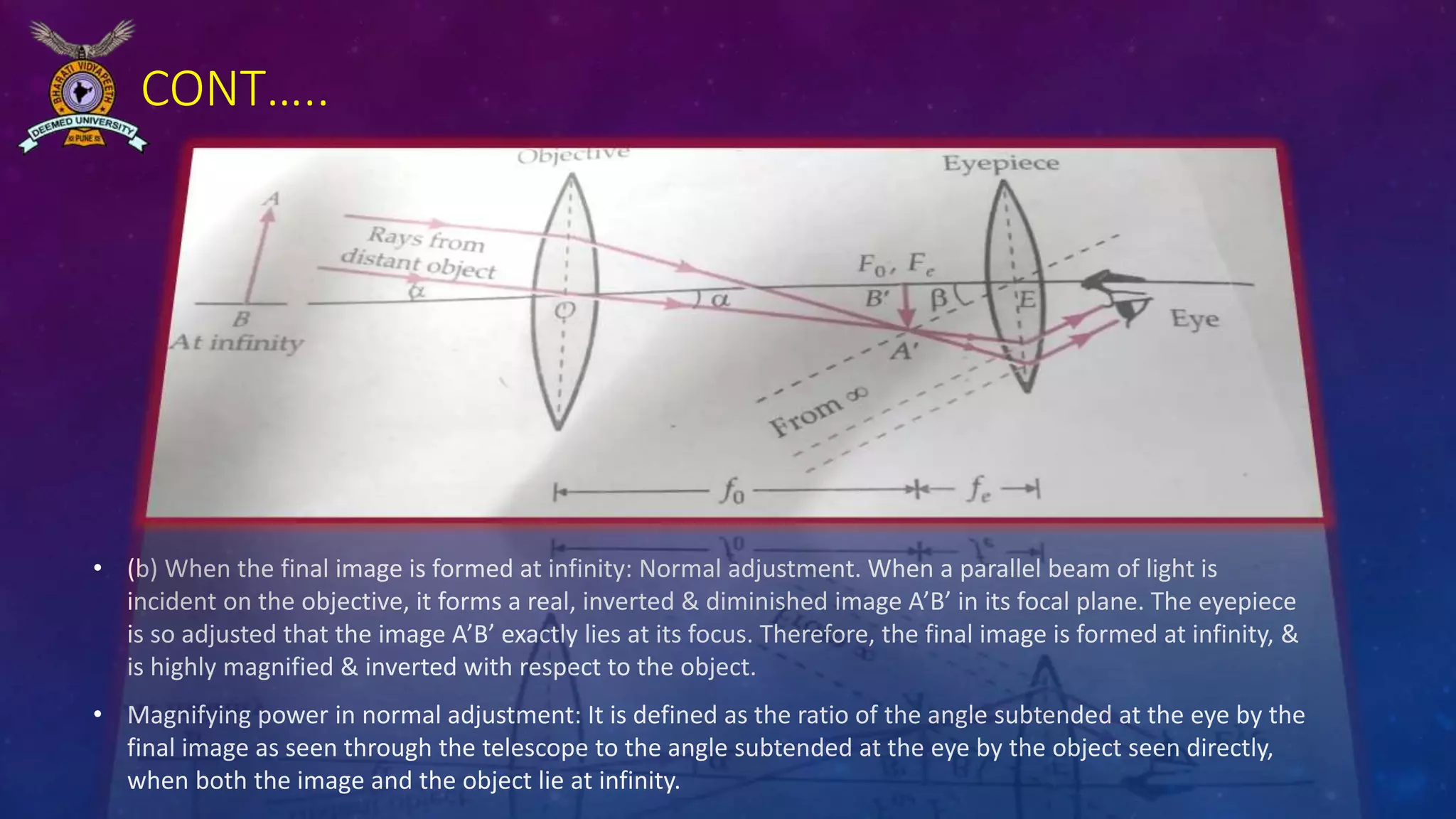 CONT…..
• (b) When the final image is formed at infinity: Normal adjustment. When a parallel beam of light is
incident on the objective, it forms a real, inverted & diminished image A’B’ in its focal plane. The eyepiece
is so adjusted that the image A’B’ exactly lies at its focus. Therefore, the final image is formed at infinity, &
is highly magnified & inverted with respect to the object.
• Magnifying power in normal adjustment: It is defined as the ratio of the angle subtended at the eye by the
final image as seen through the telescope to the angle subtended at the eye by the object seen directly,
when both the image and the object lie at infinity.
 
