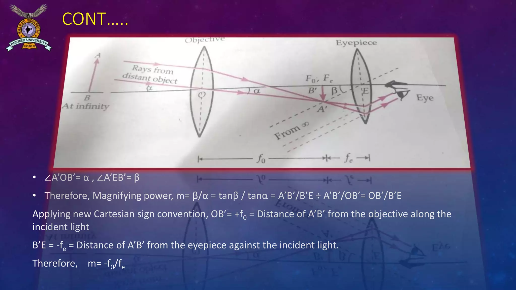 CONT…..
• ∠A’OB’= α , ∠A’EB’= β
• Therefore, Magnifying power, m= β/α = tanβ / tanα = A’B’/B’E ÷ A’B’/OB’= OB’/B’E
Applying new Cartesian sign convention, OB’= +f0 = Distance of A’B’ from the objective along the
incident light
B’E = -fe = Distance of A’B’ from the eyepiece against the incident light.
Therefore, m= -f0/fe
 