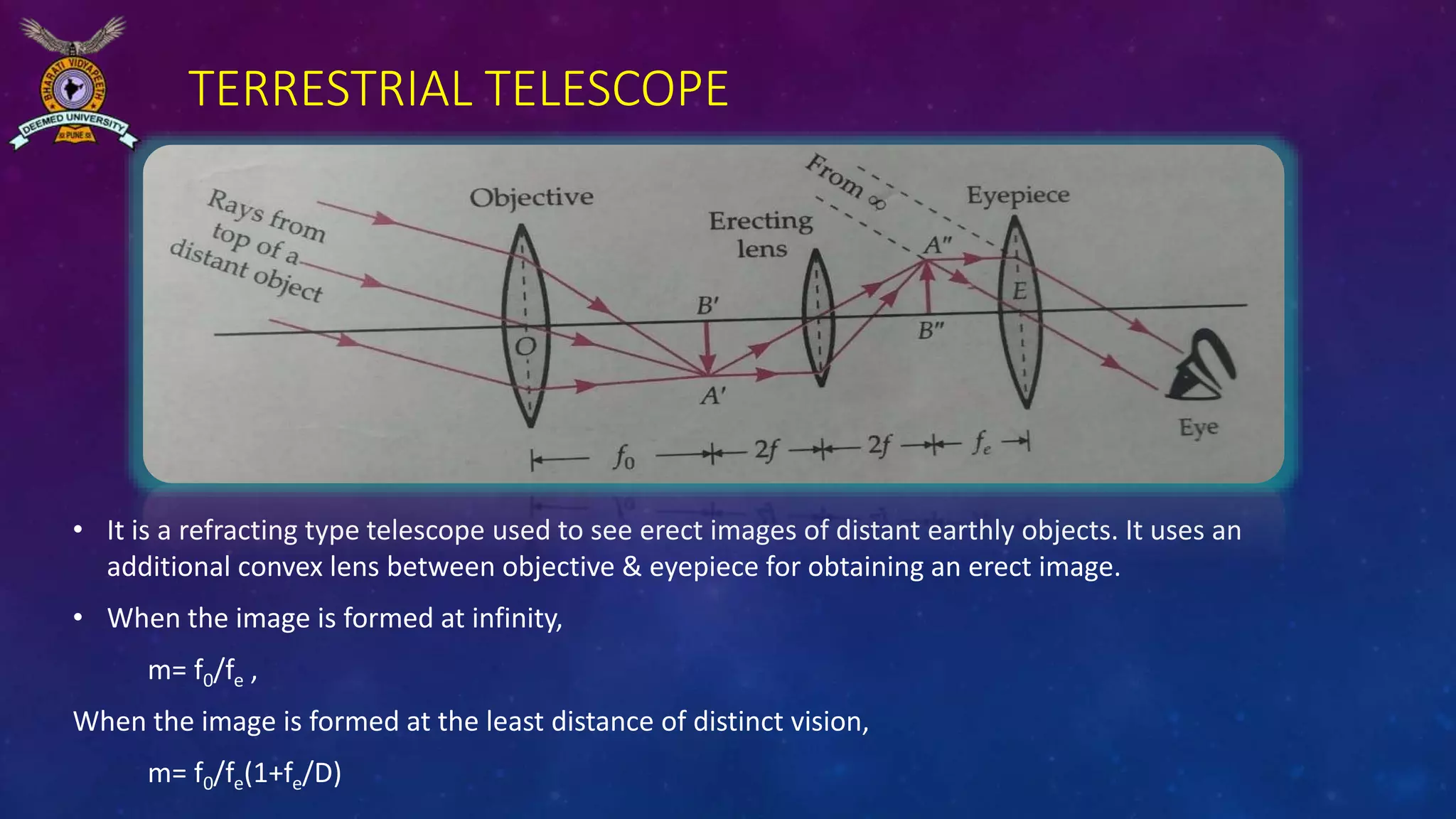 TERRESTRIAL TELESCOPE
• It is a refracting type telescope used to see erect images of distant earthly objects. It uses an
additional convex lens between objective & eyepiece for obtaining an erect image.
• When the image is formed at infinity,
m= f0/fe ,
When the image is formed at the least distance of distinct vision,
m= f0/fe(1+fe/D)
 