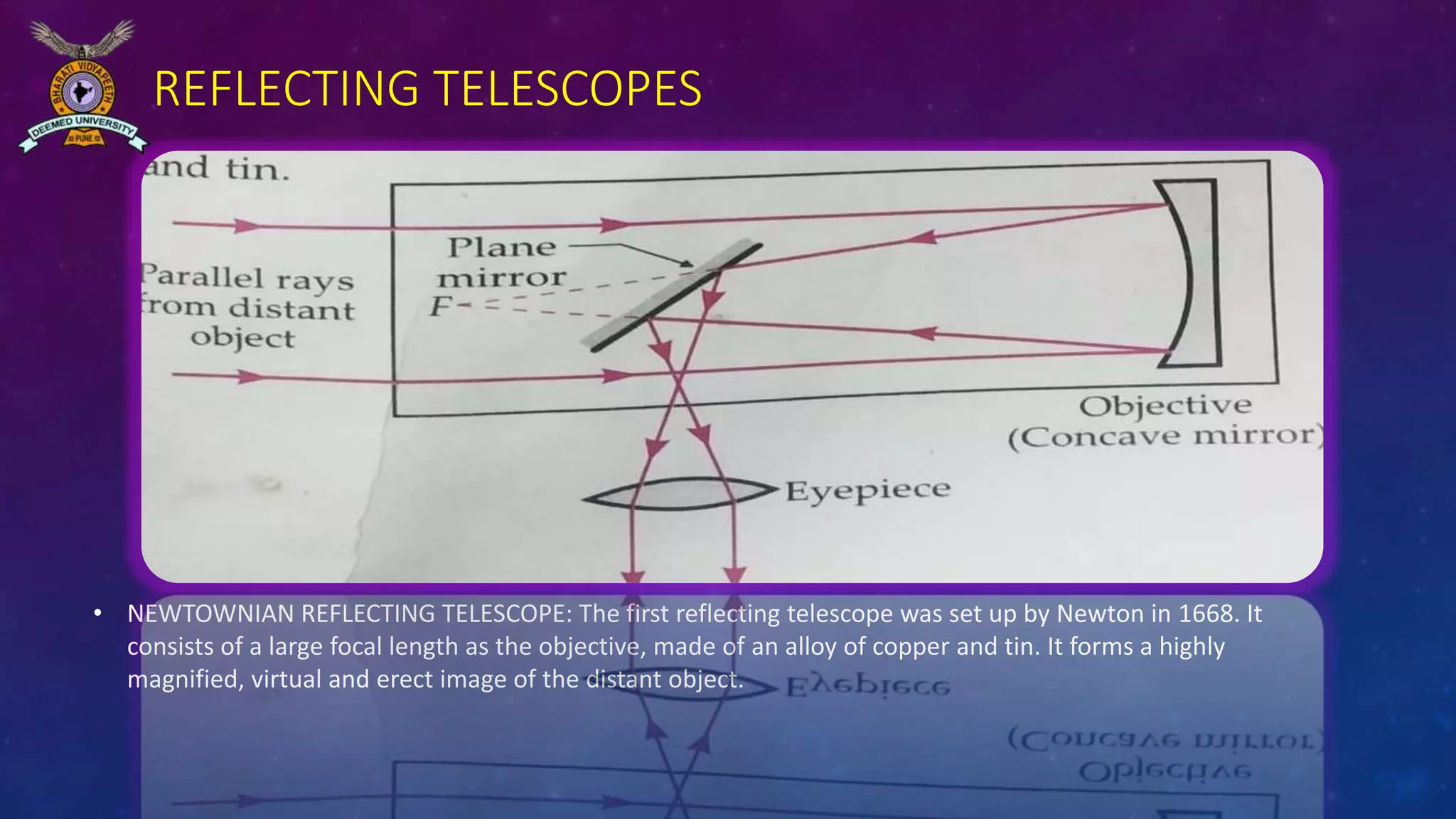 REFLECTING TELESCOPES
• NEWTOWNIAN REFLECTING TELESCOPE: The first reflecting telescope was set up by Newton in 1668. It
consists of a large focal length as the objective, made of an alloy of copper and tin. It forms a highly
magnified, virtual and erect image of the distant object.
 