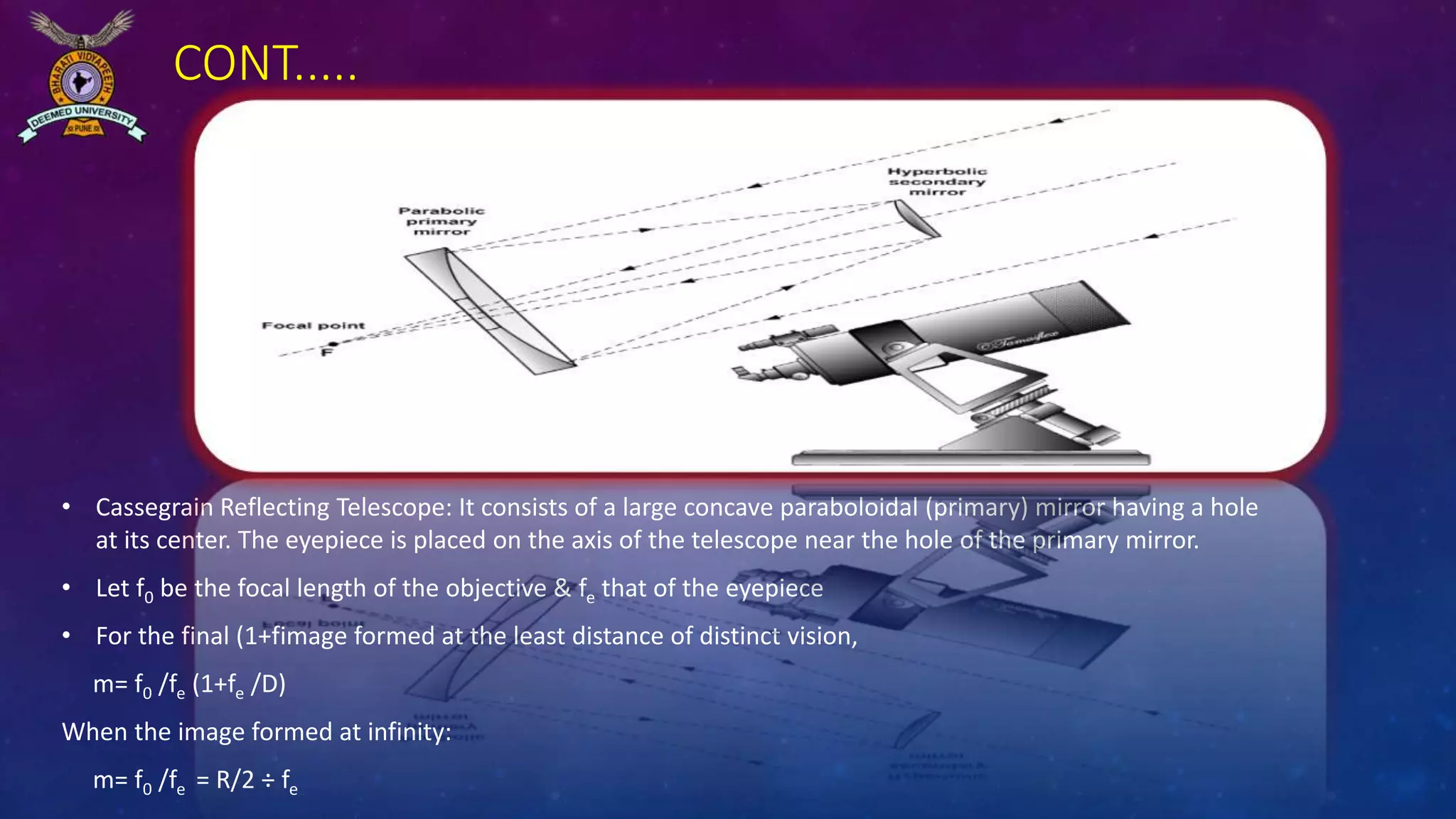 CONT.....
• Cassegrain Reflecting Telescope: It consists of a large concave paraboloidal (primary) mirror having a hole
at its center. The eyepiece is placed on the axis of the telescope near the hole of the primary mirror.
• Let f0 be the focal length of the objective & fe that of the eyepiece
• For the final (1+fimage formed at the least distance of distinct vision,
m= f0 /fe (1+fe /D)
When the image formed at infinity:
m= f0 /fe = R/2 ÷ fe
 