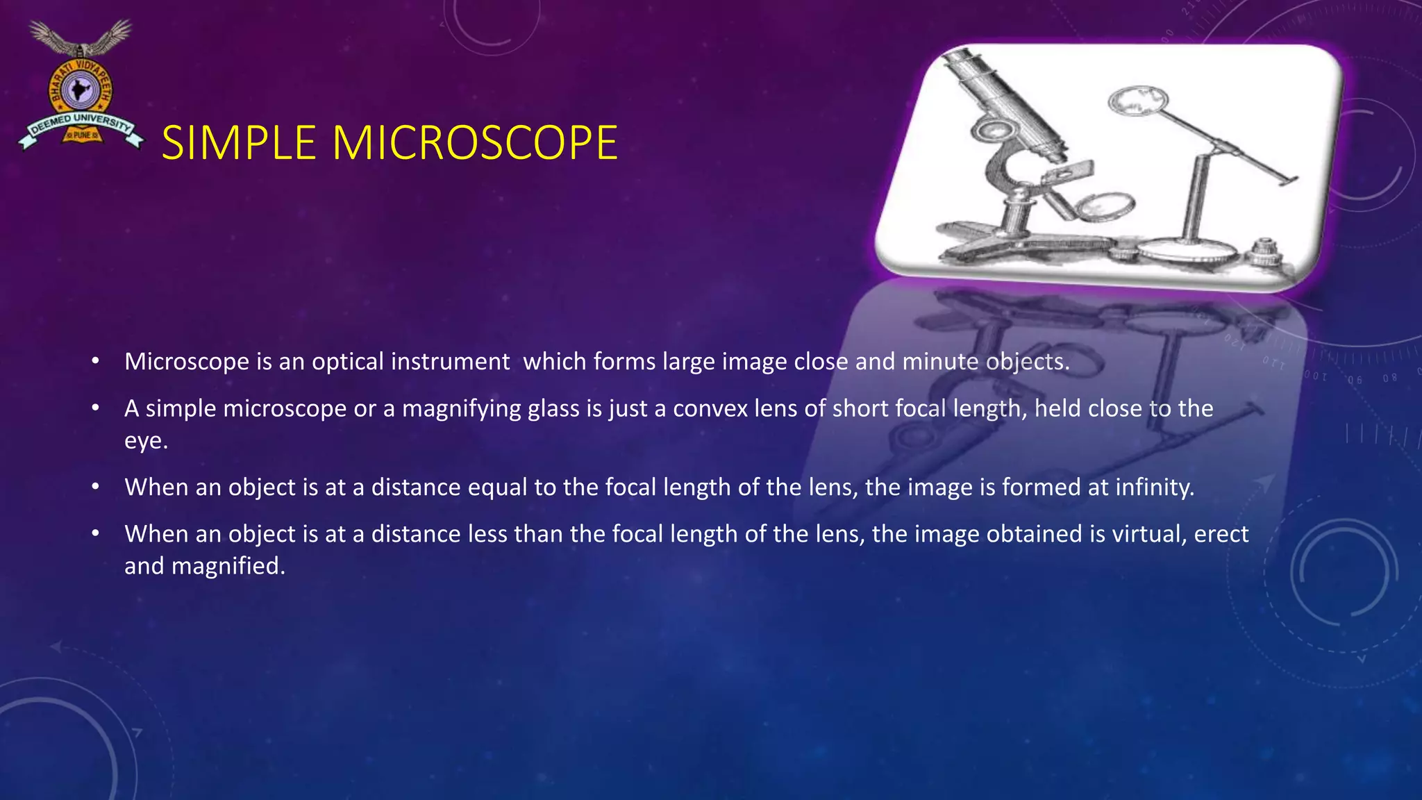 SIMPLE MICROSCOPE
• Microscope is an optical instrument which forms large image close and minute objects.
• A simple microscope or a magnifying glass is just a convex lens of short focal length, held close to the
eye.
• When an object is at a distance equal to the focal length of the lens, the image is formed at infinity.
• When an object is at a distance less than the focal length of the lens, the image obtained is virtual, erect
and magnified.
 