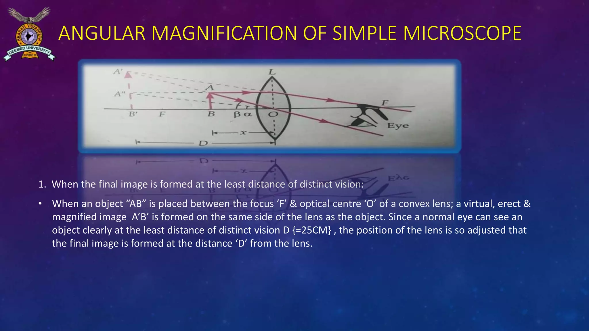 ANGULAR MAGNIFICATION OF SIMPLE MICROSCOPE
1. When the final image is formed at the least distance of distinct vision:
• When an object “AB” is placed between the focus ‘F’ & optical centre ‘O’ of a convex lens; a virtual, erect &
magnified image A’B’ is formed on the same side of the lens as the object. Since a normal eye can see an
object clearly at the least distance of distinct vision D {=25CM} , the position of the lens is so adjusted that
the final image is formed at the distance ‘D’ from the lens.
 