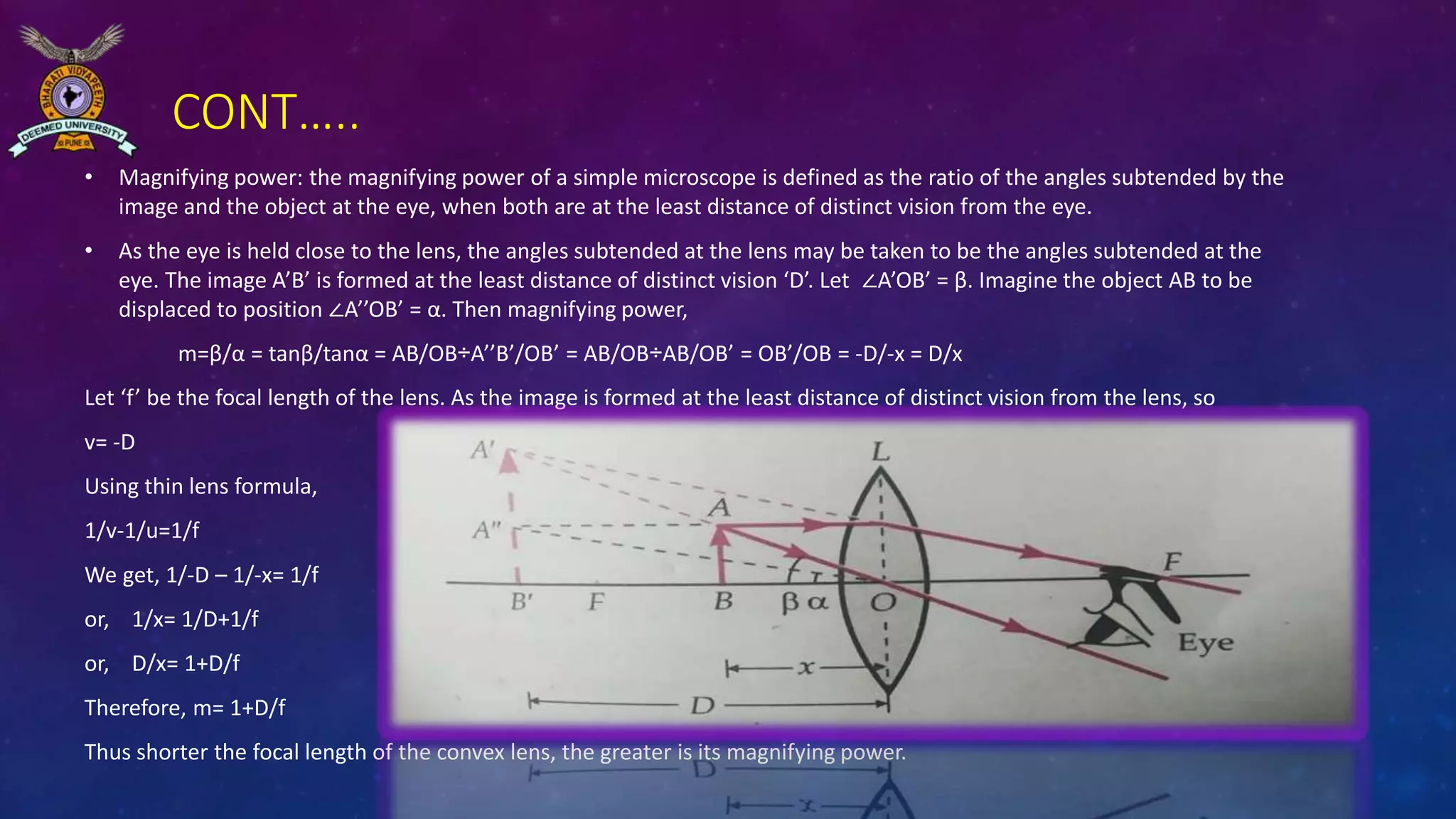 CONT…..
• Magnifying power: the magnifying power of a simple microscope is defined as the ratio of the angles subtended by the
image and the object at the eye, when both are at the least distance of distinct vision from the eye.
• As the eye is held close to the lens, the angles subtended at the lens may be taken to be the angles subtended at the
eye. The image A’B’ is formed at the least distance of distinct vision ‘D’. Let ∠A’OB’ = β. Imagine the object AB to be
displaced to position ∠A’’OB’ = α. Then magnifying power,
m=β/α = tanβ/tanα = AB/OB÷A’’B’/OB’ = AB/OB÷AB/OB’ = OB’/OB = -D/-x = D/x
Let ‘f’ be the focal length of the lens. As the image is formed at the least distance of distinct vision from the lens, so
v= -D
Using thin lens formula,
1/v-1/u=1/f
We get, 1/-D – 1/-x= 1/f
or, 1/x= 1/D+1/f
or, D/x= 1+D/f
Therefore, m= 1+D/f
Thus shorter the focal length of the convex lens, the greater is its magnifying power.
 