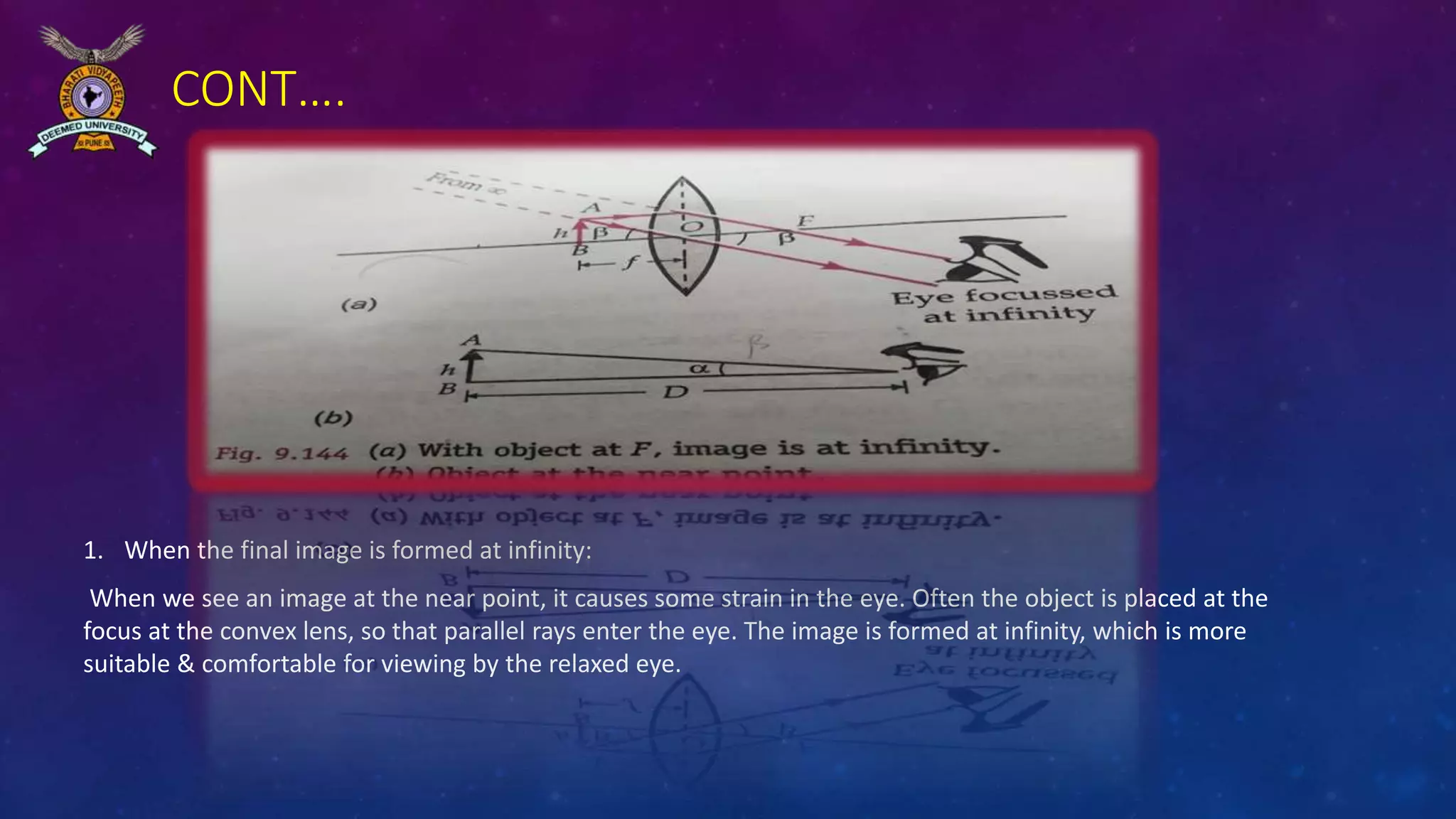 CONT….
1. When the final image is formed at infinity:
When we see an image at the near point, it causes some strain in the eye. Often the object is placed at the
focus at the convex lens, so that parallel rays enter the eye. The image is formed at infinity, which is more
suitable & comfortable for viewing by the relaxed eye.
 