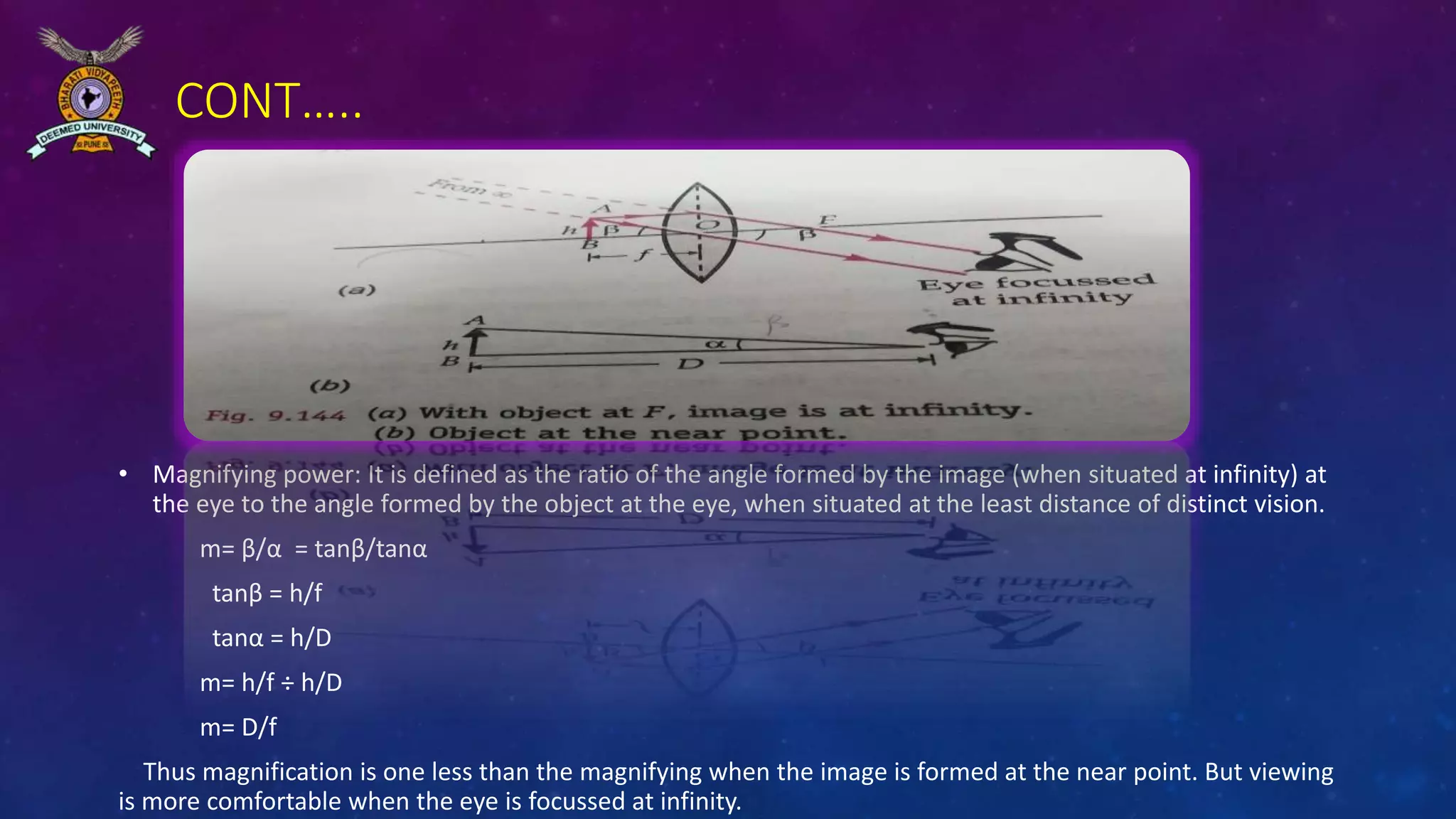 CONT…..
• Magnifying power: It is defined as the ratio of the angle formed by the image (when situated at infinity) at
the eye to the angle formed by the object at the eye, when situated at the least distance of distinct vision.
m= β/α = tanβ/tanα
tanβ = h/f
tanα = h/D
m= h/f ÷ h/D
m= D/f
Thus magnification is one less than the magnifying when the image is formed at the near point. But viewing
is more comfortable when the eye is focussed at infinity.
 