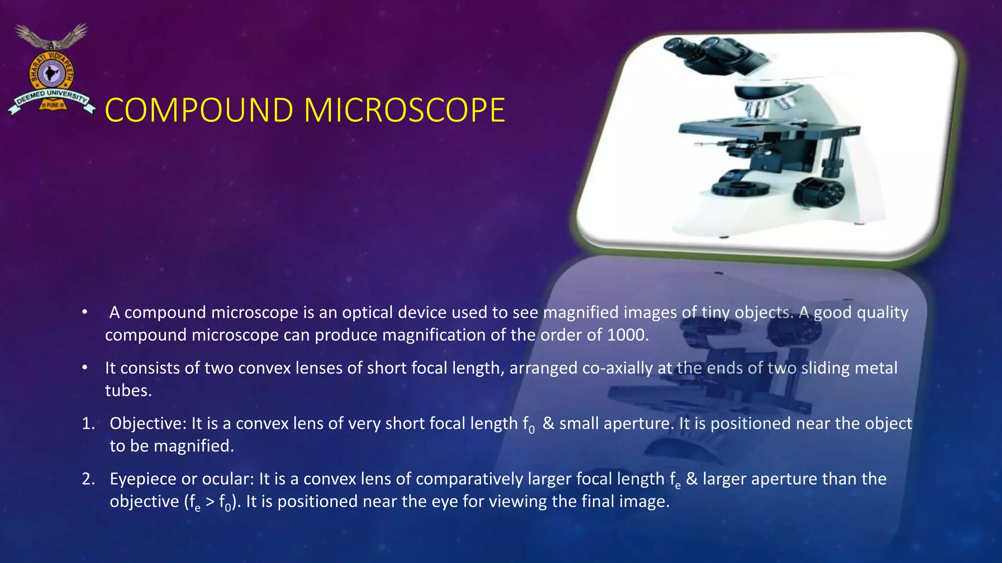COMPOUND MICROSCOPE
• A compound microscope is an optical device used to see magnified images of tiny objects. A good quality
compound microscope can produce magnification of the order of 1000.
• It consists of two convex lenses of short focal length, arranged co-axially at the ends of two sliding metal
tubes.
1. Objective: It is a convex lens of very short focal length f0 & small aperture. It is positioned near the object
to be magnified.
2. Eyepiece or ocular: It is a convex lens of comparatively larger focal length fe & larger aperture than the
objective (fe > f0). It is positioned near the eye for viewing the final image.
 