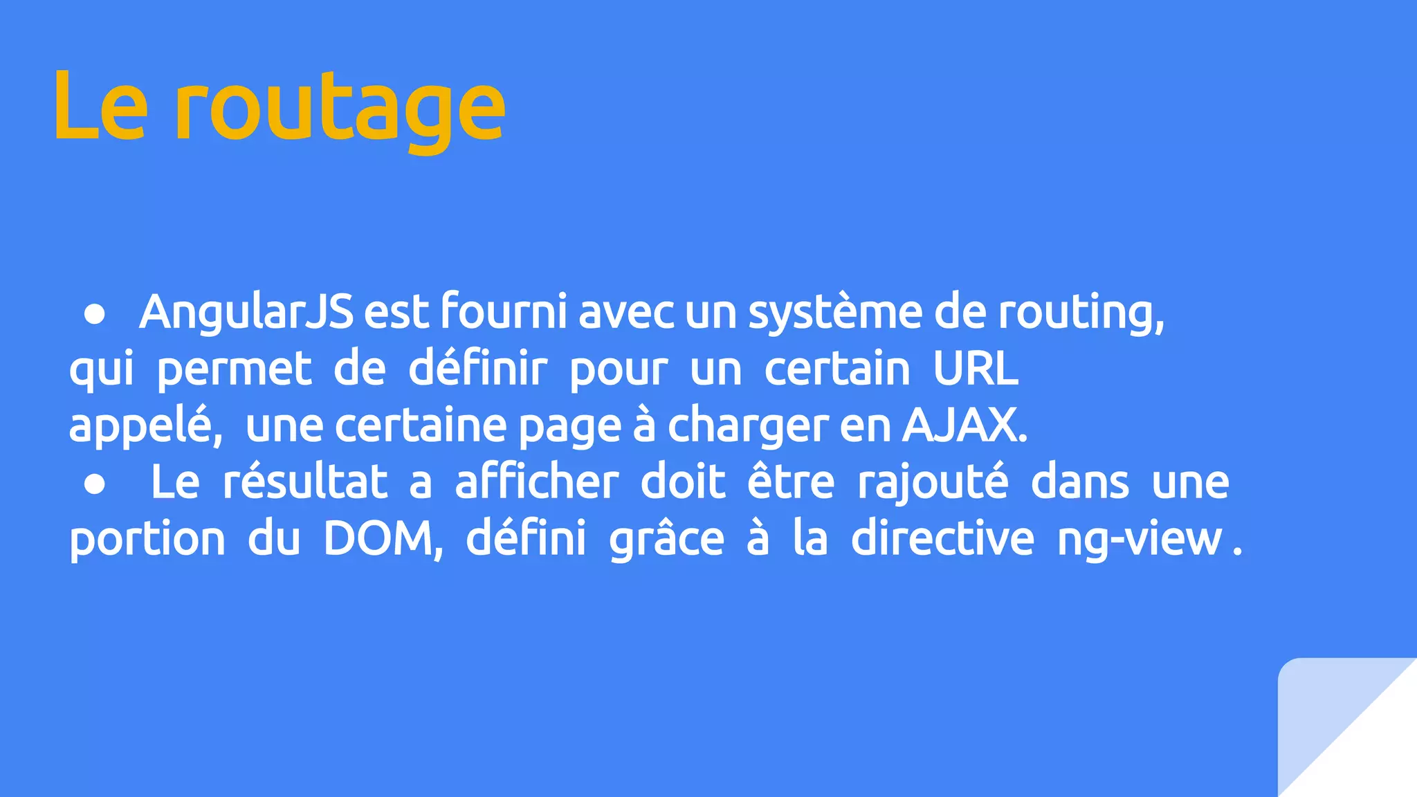 Le routage
● AngularJS est fourni avec un système de routing,
qui permet de définir pour un certain URL
appelé, une certaine page à charger en AJAX.
● Le résultat a afficher doit être rajouté dans une
portion du DOM, défini grâce à la directive ng-view .
 