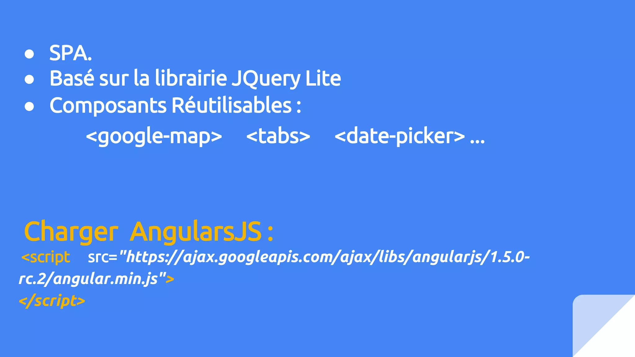 ● SPA.
● Basé sur la librairie JQuery Lite
● Composants Réutilisables :
<google-map> <tabs> <date-picker> ...
Charger AngularsJS :
<script src="https://ajax.googleapis.com/ajax/libs/angularjs/1.5.0-
rc.2/angular.min.js">
</script>
 