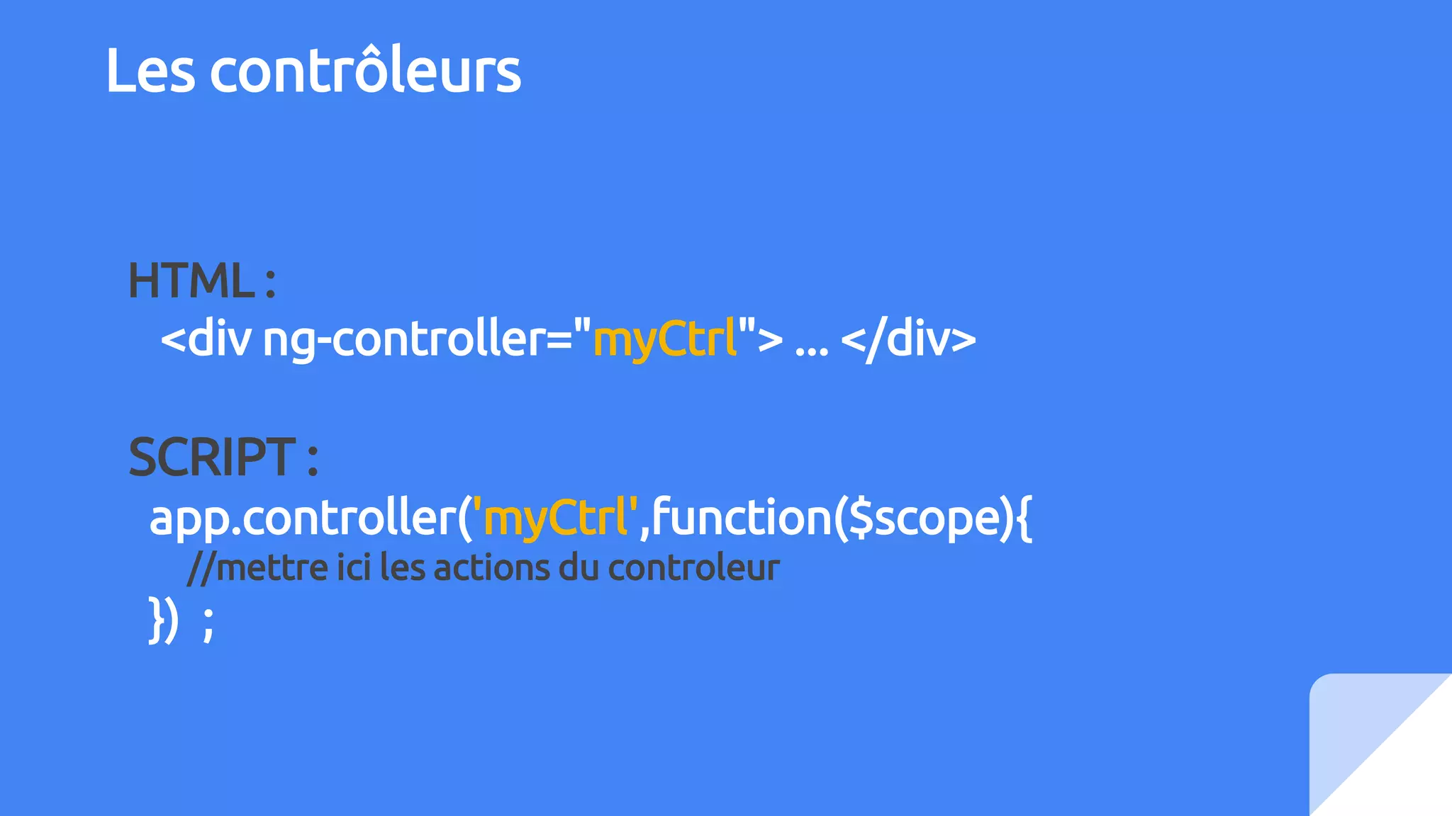 Les contrôleurs
HTML :
<div ng-controller="myCtrl"> ... </div>
SCRIPT :
app.controller('myCtrl',function($scope){
//mettre ici les actions du controleur
}) ;
 
