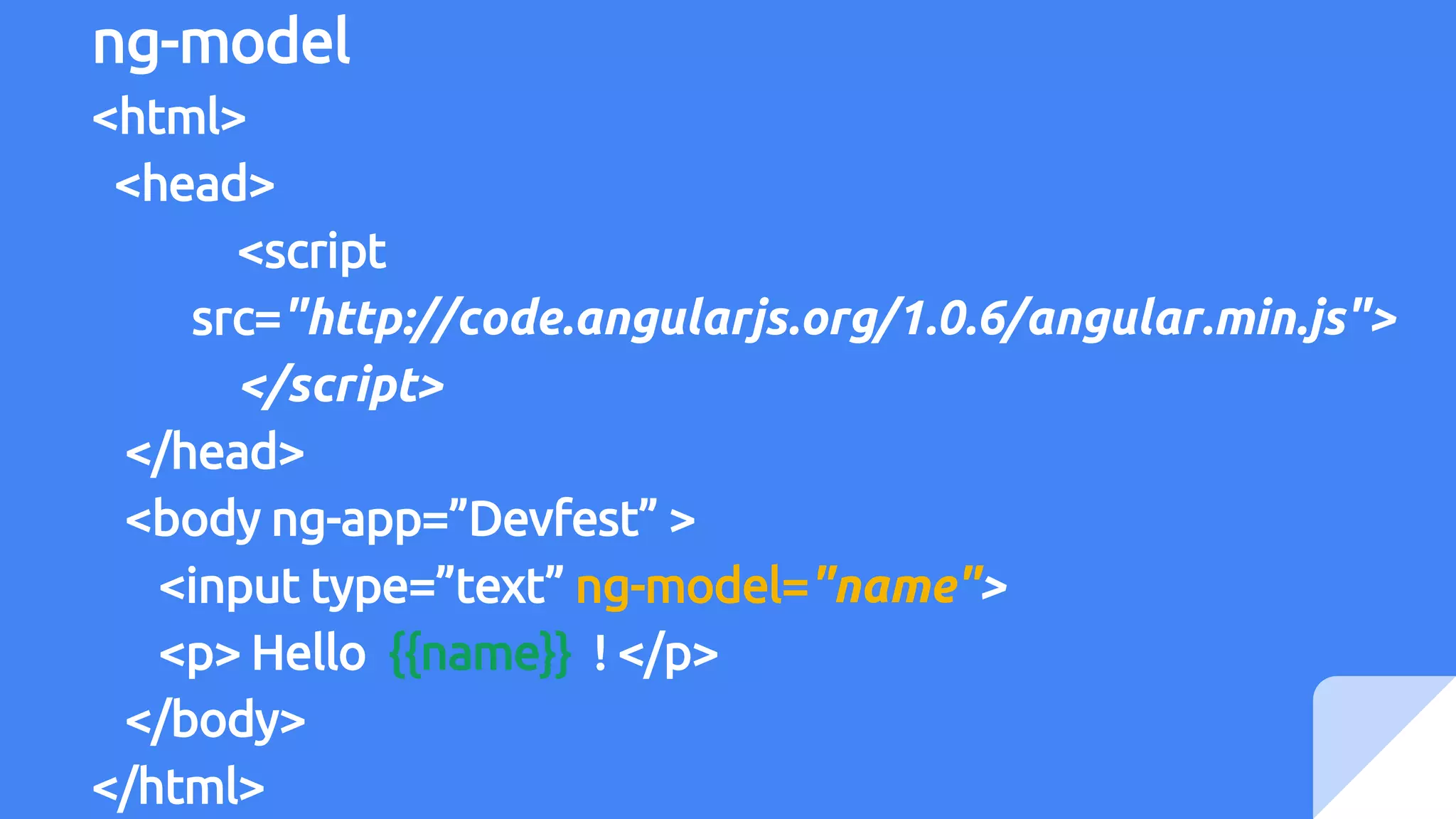 ng-model
<html>
<head>
<script
src="http://code.angularjs.org/1.0.6/angular.min.js">
</script>
</head>
<body ng-app=”Devfest” >
<input type=”text” ng-model="name">
<p> Hello {{name}} ! </p>
</body>
</html>
 