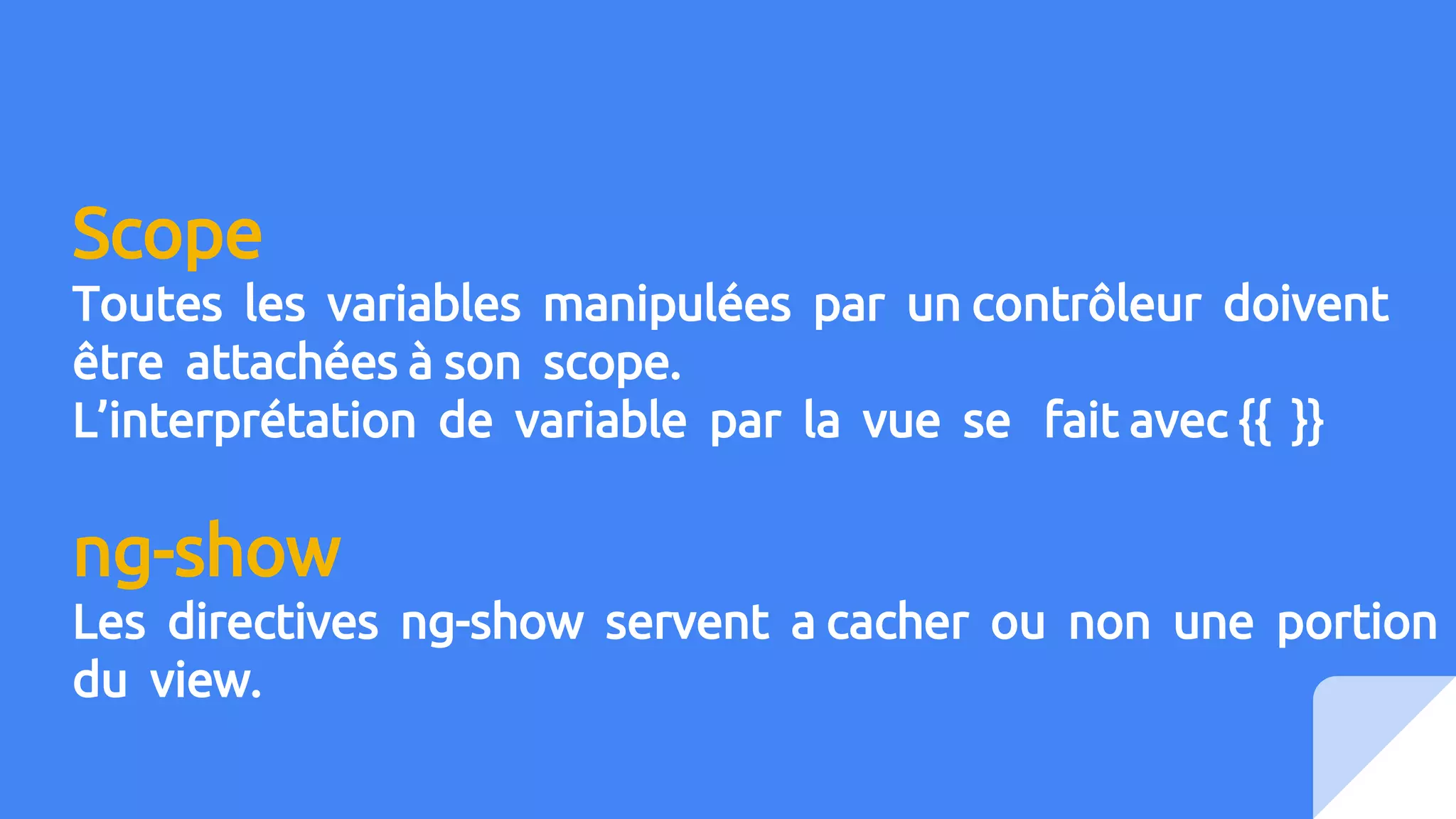 Scope
Toutes les variables manipulées par un contrôleur doivent
être attachées à son scope.
L’interprétation de variable par la vue se fait avec {{ }}
ng-show
Les directives ng-show servent a cacher ou non une portion
du view.
 