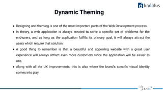 Dynamic Theming
● Designing and theming is one of the most important parts of the Web Development process.
● In theory, a web application is always created to solve a speciﬁc set of problems for the
end-users, and as long as the application fulﬁlls its primary goal, it will always attract the
users which require that solution.
● A good thing to remember is that a beautiful and appealing website with a great user
experience will always attract even more customers since the application will be easier to
use.
● Along with all the UX improvements, this is also where the brand’s speciﬁc visual identity
comes into play.
 