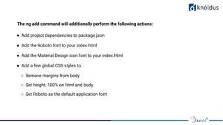 The ng add command will additionally perform the following actions:
● Add project dependencies to package.json
● Add the Roboto font to your index.html
● Add the Material Design icon font to your index.html
● Add a few global CSS styles to:
○ Remove margins from body
○ Set height: 100% on html and body
○ Set Roboto as the default application font
 