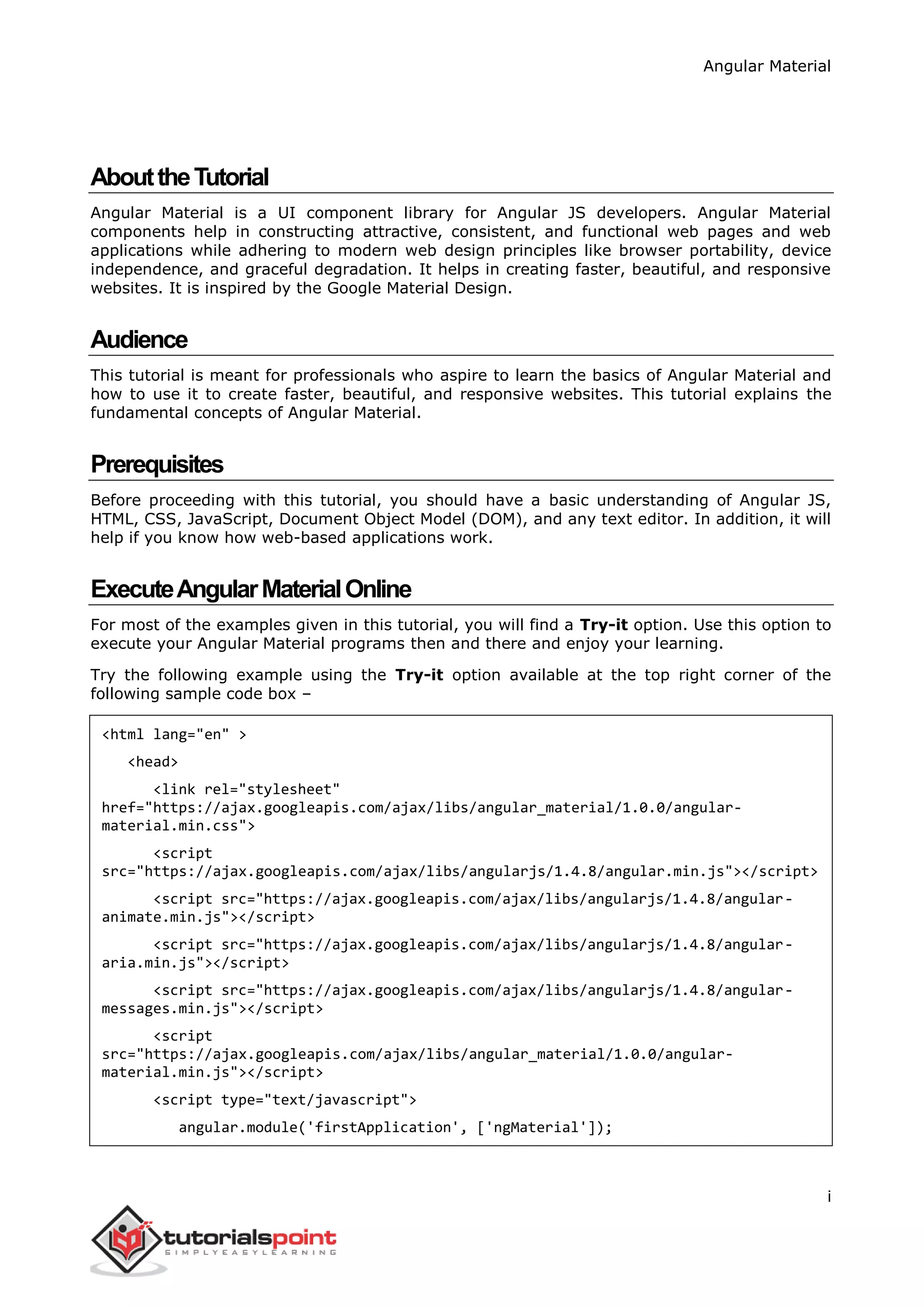 Angular Material
i
AbouttheTutorial
Angular Material is a UI component library for Angular JS developers. Angular Material
components help in constructing attractive, consistent, and functional web pages and web
applications while adhering to modern web design principles like browser portability, device
independence, and graceful degradation. It helps in creating faster, beautiful, and responsive
websites. It is inspired by the Google Material Design.
Audience
This tutorial is meant for professionals who aspire to learn the basics of Angular Material and
how to use it to create faster, beautiful, and responsive websites. This tutorial explains the
fundamental concepts of Angular Material.
Prerequisites
Before proceeding with this tutorial, you should have a basic understanding of Angular JS,
HTML, CSS, JavaScript, Document Object Model (DOM), and any text editor. In addition, it will
help if you know how web-based applications work.
ExecuteAngularMaterialOnline
For most of the examples given in this tutorial, you will find a Try-it option. Use this option to
execute your Angular Material programs then and there and enjoy your learning.
Try the following example using the Try-it option available at the top right corner of the
following sample code box –
<html lang="en" >
<head>
<link rel="stylesheet"
href="https://ajax.googleapis.com/ajax/libs/angular_material/1.0.0/angular-
material.min.css">
<script
src="https://ajax.googleapis.com/ajax/libs/angularjs/1.4.8/angular.min.js"></script>
<script src="https://ajax.googleapis.com/ajax/libs/angularjs/1.4.8/angular-
animate.min.js"></script>
<script src="https://ajax.googleapis.com/ajax/libs/angularjs/1.4.8/angular-
aria.min.js"></script>
<script src="https://ajax.googleapis.com/ajax/libs/angularjs/1.4.8/angular-
messages.min.js"></script>
<script
src="https://ajax.googleapis.com/ajax/libs/angular_material/1.0.0/angular-
material.min.js"></script>
<script type="text/javascript">
angular.module('firstApplication', ['ngMaterial']);
 