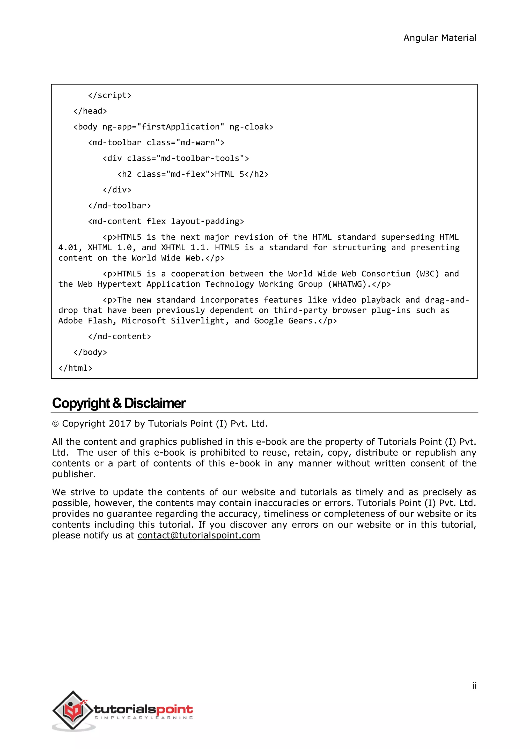 Angular Material
ii
</script>
</head>
<body ng-app="firstApplication" ng-cloak>
<md-toolbar class="md-warn">
<div class="md-toolbar-tools">
<h2 class="md-flex">HTML 5</h2>
</div>
</md-toolbar>
<md-content flex layout-padding>
<p>HTML5 is the next major revision of the HTML standard superseding HTML
4.01, XHTML 1.0, and XHTML 1.1. HTML5 is a standard for structuring and presenting
content on the World Wide Web.</p>
<p>HTML5 is a cooperation between the World Wide Web Consortium (W3C) and
the Web Hypertext Application Technology Working Group (WHATWG).</p>
<p>The new standard incorporates features like video playback and drag-and-
drop that have been previously dependent on third-party browser plug-ins such as
Adobe Flash, Microsoft Silverlight, and Google Gears.</p>
</md-content>
</body>
</html>
Copyright&Disclaimer
 Copyright 2017 by Tutorials Point (I) Pvt. Ltd.
All the content and graphics published in this e-book are the property of Tutorials Point (I) Pvt.
Ltd. The user of this e-book is prohibited to reuse, retain, copy, distribute or republish any
contents or a part of contents of this e-book in any manner without written consent of the
publisher.
We strive to update the contents of our website and tutorials as timely and as precisely as
possible, however, the contents may contain inaccuracies or errors. Tutorials Point (I) Pvt. Ltd.
provides no guarantee regarding the accuracy, timeliness or completeness of our website or its
contents including this tutorial. If you discover any errors on our website or in this tutorial,
please notify us at contact@tutorialspoint.com
 