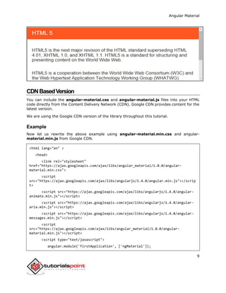 Angular Material
9
CDNBasedVersion
You can include the angular-material.css and angular-material.js files into your HTML
code directly from the Content Delivery Network (CDN). Google CDN provides content for the
latest version.
We are using the Google CDN version of the library throughout this tutorial.
Example
Now let us rewrite the above example using angular-material.min.css and angular-
material.min.js from Google CDN.
<html lang="en" >
<head>
<link rel="stylesheet"
href="https://ajax.googleapis.com/ajax/libs/angular_material/1.0.0/angular-
material.min.css">
<script
src="https://ajax.googleapis.com/ajax/libs/angularjs/1.4.8/angular.min.js"></scrip
t>
<script src="https://ajax.googleapis.com/ajax/libs/angularjs/1.4.8/angular-
animate.min.js"></script>
<script src="https://ajax.googleapis.com/ajax/libs/angularjs/1.4.8/angular-
aria.min.js"></script>
<script src="https://ajax.googleapis.com/ajax/libs/angularjs/1.4.8/angular-
messages.min.js"></script>
<script
src="https://ajax.googleapis.com/ajax/libs/angular_material/1.0.0/angular-
material.min.js"></script>
<script type="text/javascript">
angular.module('firstApplication', ['ngMaterial']);
 