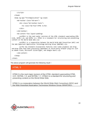 Angular Material
10
</script>
</head>
<body ng-app="firstApplication" ng-cloak>
<md-toolbar class="md-warn">
<div class="md-toolbar-tools">
<h2 class="md-flex">HTML 5</h2>
</div>
</md-toolbar>
<md-content flex layout-padding>
<p>HTML5 is the next major revision of the HTML standard superseding HTML
4.01, XHTML 1.0, and XHTML 1.1. HTML5 is a standard for structuring and presenting
content on the World Wide Web.</p>
<p>HTML5 is a cooperation between the World Wide Web Consortium (W3C) and
the Web Hypertext Application Technology Working Group (WHATWG).</p>
<p>The new standard incorporates features like video playback and drag-
and-drop that have been previously dependent on third-party browser plug-ins such
as Adobe Flash, Microsoft Silverlight, and Google Gears.</p>
</md-content>
</body>
</html>
The above program will generate the following result –
 