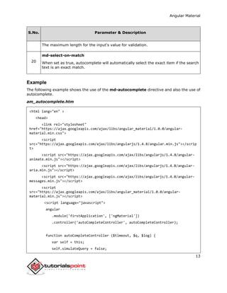 Angular Material
13
S.No. Parameter & Description
The maximum length for the input's value for validation.
20
md-select-on-match
When set as true, autocomplete will automatically select the exact item if the search
text is an exact match.
Example
The following example shows the use of the md-autocomplete directive and also the use of
autocomplete.
am_autocomplete.htm
<html lang="en" >
<head>
<link rel="stylesheet"
href="https://ajax.googleapis.com/ajax/libs/angular_material/1.0.0/angular-
material.min.css">
<script
src="https://ajax.googleapis.com/ajax/libs/angularjs/1.4.8/angular.min.js"></scrip
t>
<script src="https://ajax.googleapis.com/ajax/libs/angularjs/1.4.8/angular-
animate.min.js"></script>
<script src="https://ajax.googleapis.com/ajax/libs/angularjs/1.4.8/angular-
aria.min.js"></script>
<script src="https://ajax.googleapis.com/ajax/libs/angularjs/1.4.8/angular-
messages.min.js"></script>
<script
src="https://ajax.googleapis.com/ajax/libs/angular_material/1.0.0/angular-
material.min.js"></script>
<script language="javascript">
angular
.module('firstApplication', ['ngMaterial'])
.controller('autoCompleteController', autoCompleteController);
function autoCompleteController ($timeout, $q, $log) {
var self = this;
self.simulateQuery = false;
 