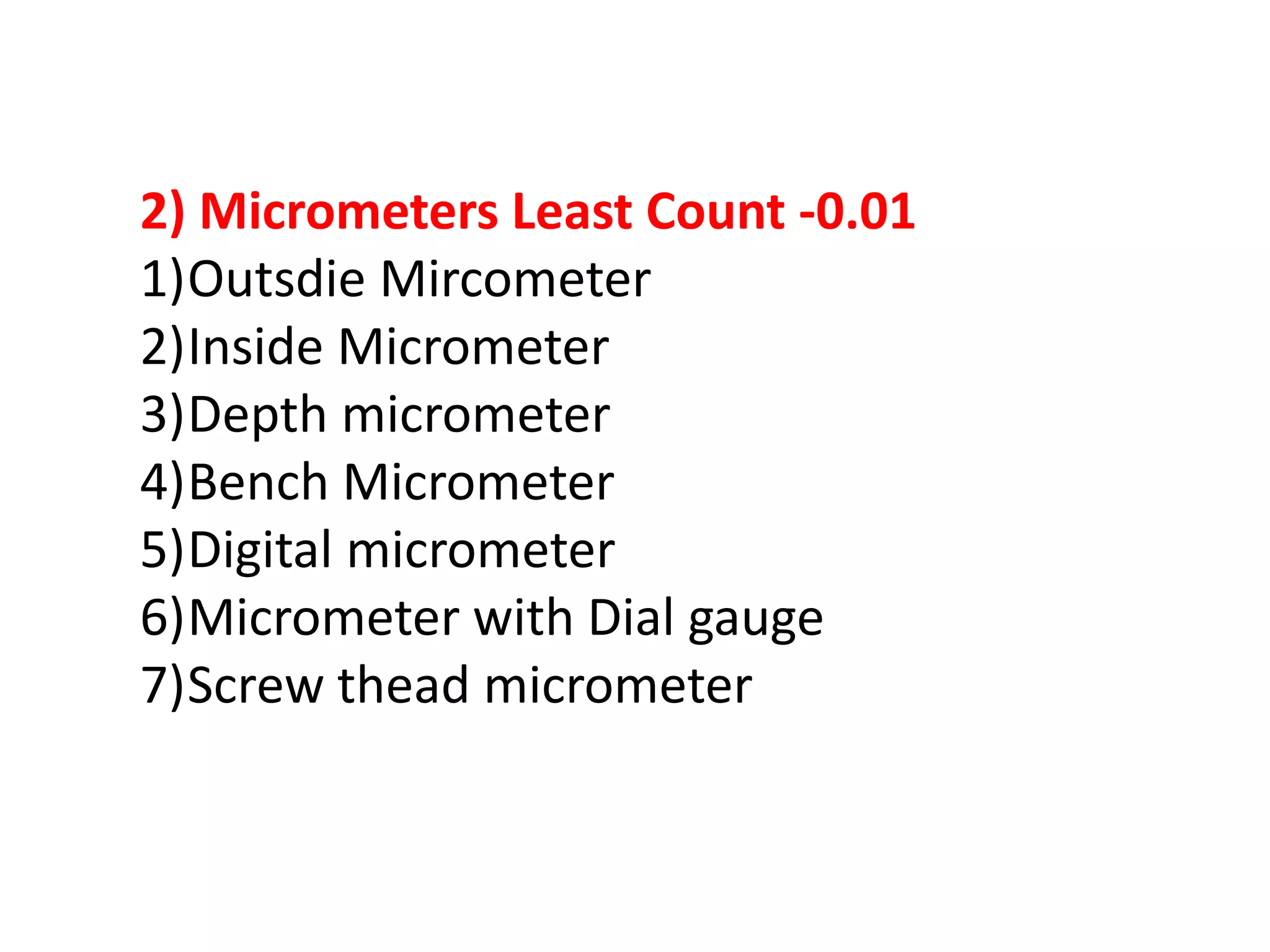 2) Micrometers Least Count -0.01
1)Outsdie Mircometer
2)Inside Micrometer
3)Depth micrometer
4)Bench Micrometer
5)Digital micrometer
6)Micrometer with Dial gauge
7)Screw thead micrometer
 