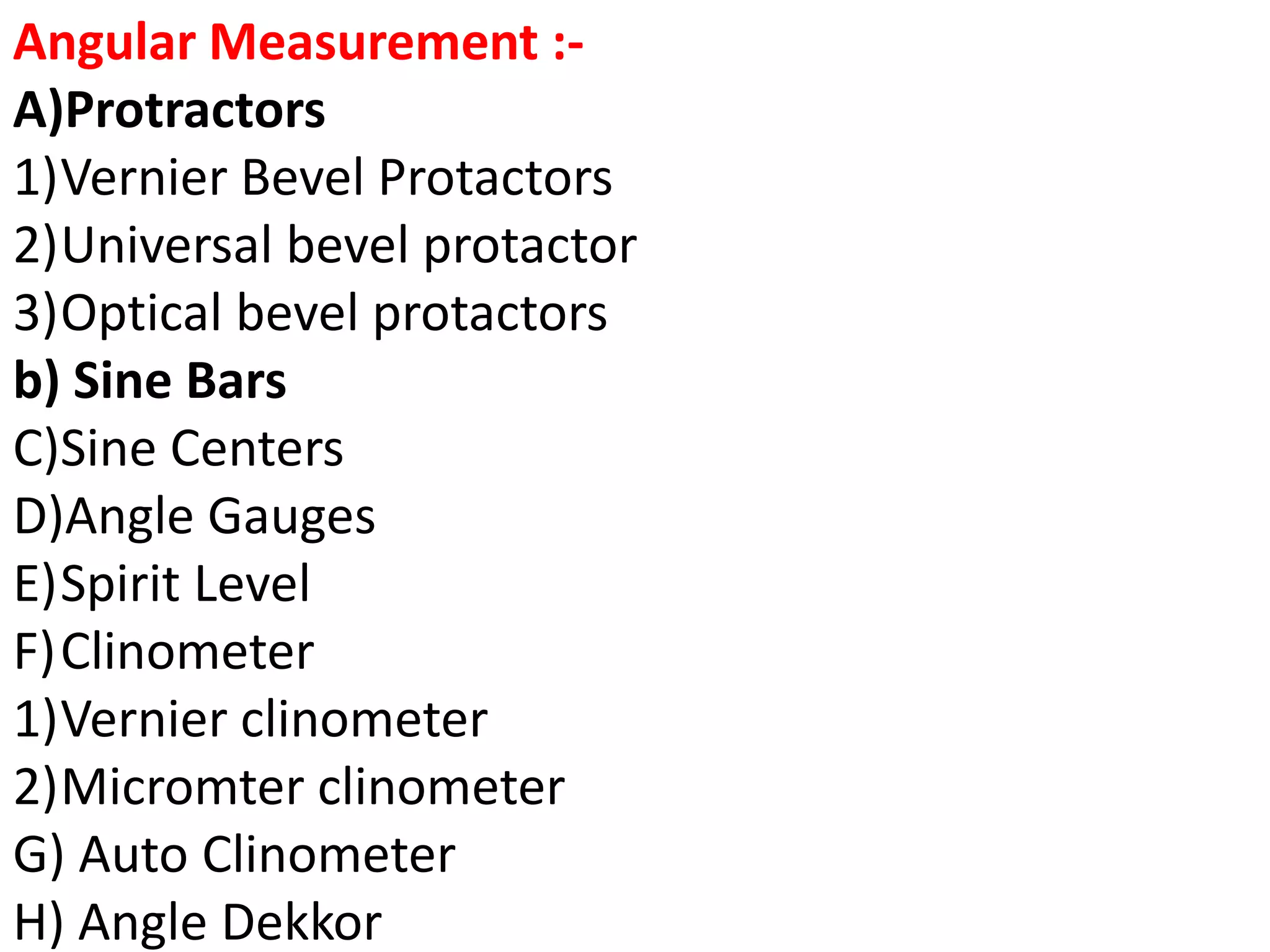Angular Measurement :-
A)Protractors
1)Vernier Bevel Protactors
2)Universal bevel protactor
3)Optical bevel protactors
b) Sine Bars
C)Sine Centers
D)Angle Gauges
E)Spirit Level
F)Clinometer
1)Vernier clinometer
2)Micromter clinometer
G) Auto Clinometer
H) Angle Dekkor
 