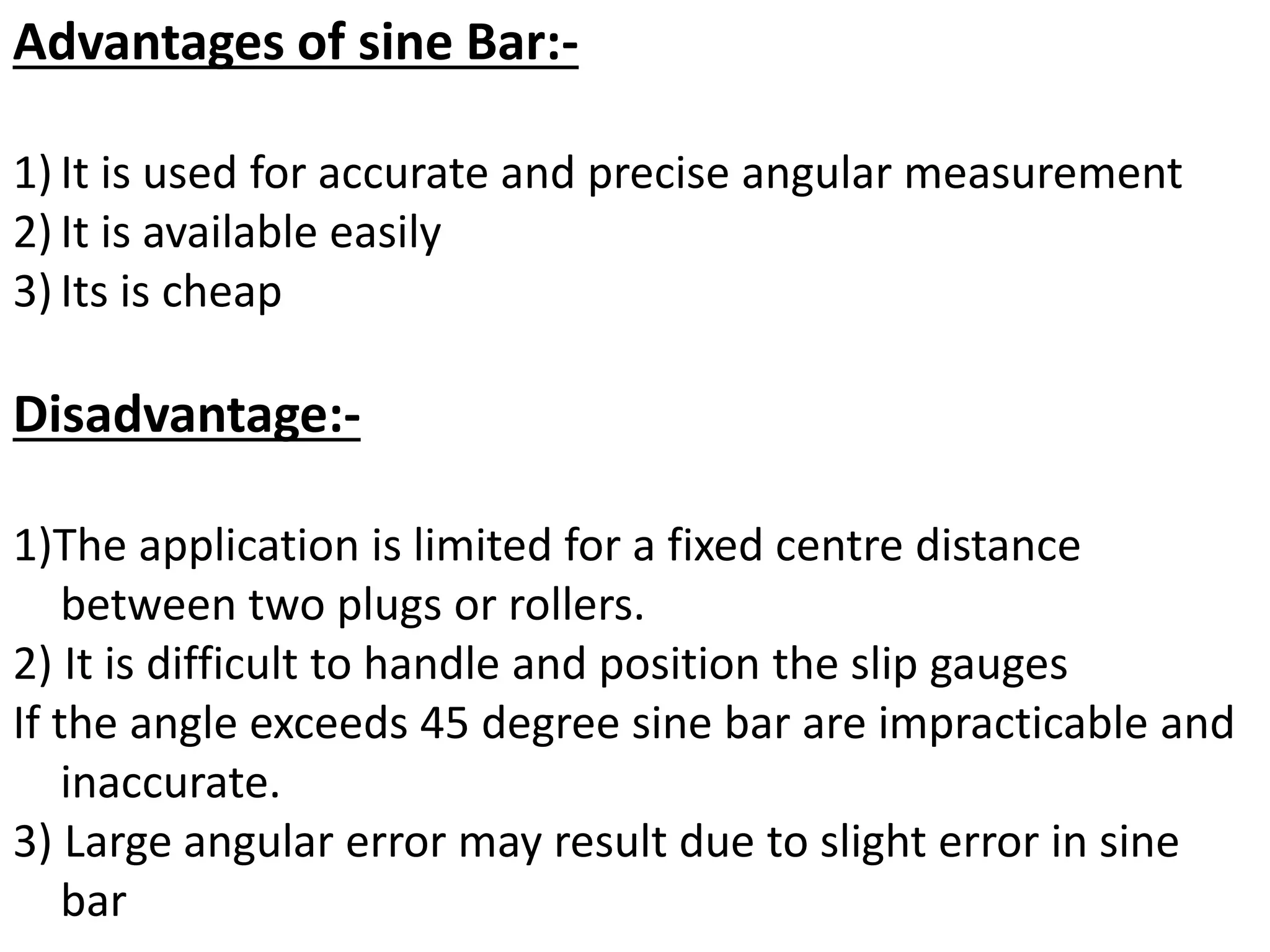 Advantages of sine Bar:-
1) It is used for accurate and precise angular measurement
2) It is available easily
3) Its is cheap
Disadvantage:-
1)The application is limited for a fixed centre distance
between two plugs or rollers.
2) It is difficult to handle and position the slip gauges
If the angle exceeds 45 degree sine bar are impracticable and
inaccurate.
3) Large angular error may result due to slight error in sine
bar
 