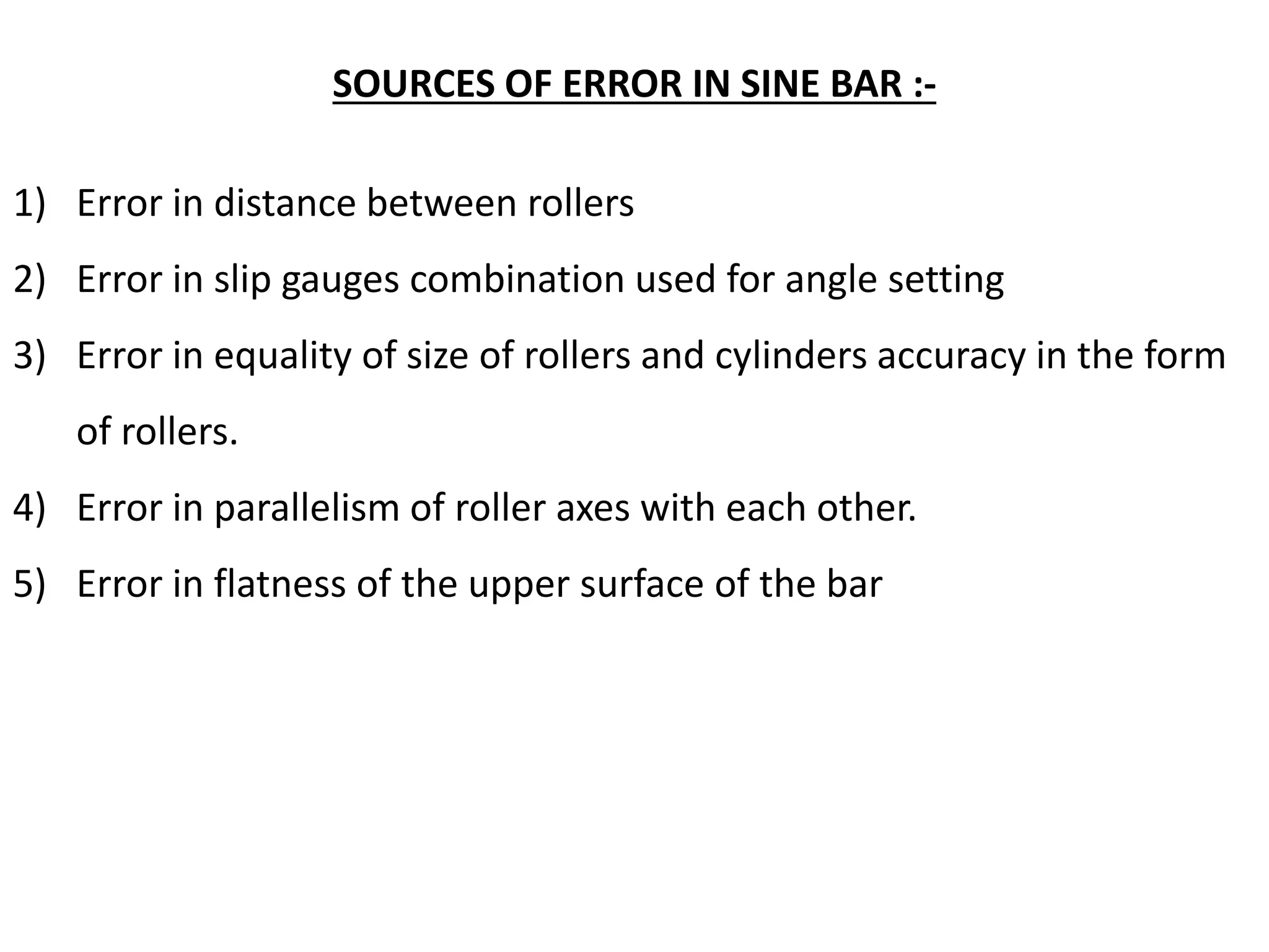 SOURCES OF ERROR IN SINE BAR :-
1) Error in distance between rollers
2) Error in slip gauges combination used for angle setting
3) Error in equality of size of rollers and cylinders accuracy in the form
of rollers.
4) Error in parallelism of roller axes with each other.
5) Error in flatness of the upper surface of the bar
 