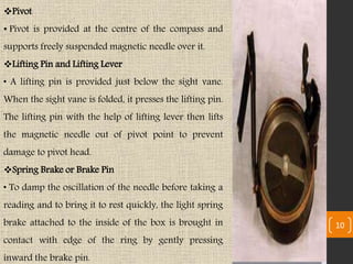 Pivot
• Pivot is provided at the centre of the compass and
supports freely suspended magnetic needle over it.
Lifting Pin and Lifting Lever
• A lifting pin is provided just below the sight vane.
When the sight vane is folded, it presses the lifting pin.
The lifting pin with the help of lifting lever then lifts
the magnetic needle out of pivot point to prevent
damage to pivot head.
Spring Brake or Brake Pin
• To damp the oscillation of the needle before taking a
reading and to bring it to rest quickly, the light spring
brake attached to the inside of the box is brought in
contact with edge of the ring by gently pressing
inward the brake pin.
10
 