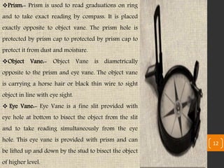 Prism:- Prism is used to read graduations on ring
and to take exact reading by compass. It is placed
exactly opposite to object vane. The prism hole is
protected by prism cap to protected by prism cap to
protect it from dust and moisture.
Object Vane:- Object Vane is diametrically
opposite to the prism and eye vane. The object vane
is carrying a horse hair or black thin wire to sight
object in line with eye sight.
 Eye Vane:- Eye Vane is a fine slit provided with
eye hole at bottom to bisect the object from the slit
and to take reading simultaneously from the eye
hole. This eye vane is provided with prism and can
be lifted up and down by the stud to bisect the object
of higher level.
12
 