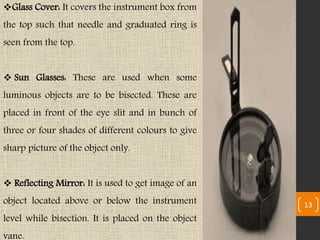 Glass Cover: It covers the instrument box from
the top such that needle and graduated ring is
seen from the top.
 Sun Glasses: These are used when some
luminous objects are to be bisected. These are
placed in front of the eye slit and in bunch of
three or four shades of different colours to give
sharp picture of the object only.
 Reflecting Mirror: It is used to get image of an
object located above or below the instrument
level while bisection. It is placed on the object
vane.
13
 