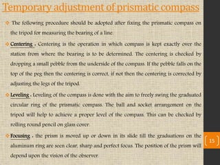 Temporary adjustment of prismatic compass
 The following procedure should be adopted after fixing the prismatic compass on
the tripod for measuring the bearing of a line.
Centering : Centering is the operation in which compass is kept exactly over the
station from where the bearing is to be determined. The centering is checked by
dropping a small pebble from the underside of the compass. If the pebble falls on the
top of the peg then the centering is correct, if not then the centering is corrected by
adjusting the legs of the tripod.
Leveling : Leveling of the compass is done with the aim to freely swing the graduated
circular ring of the prismatic compass. The ball and socket arrangement on the
tripod will help to achieve a proper level of the compass. This can be checked by
rolling round pencil on glass cover.
Focusing : the prism is moved up or down in its slide till the graduations on the
aluminum ring are seen clear, sharp and perfect focus. The position of the prism will
depend upon the vision of the observer.
15
 