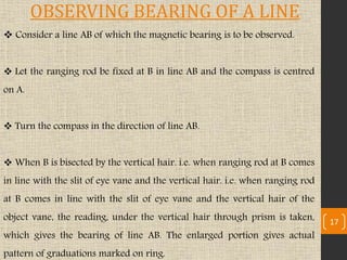 Consider a line AB of which the magnetic bearing is to be observed.
 Let the ranging rod be fixed at B in line AB and the compass is centred
on A.
 Turn the compass in the direction of line AB.
 When B is bisected by the vertical hair. i.e. when ranging rod at B comes
in line with the slit of eye vane and the vertical hair. i.e. when ranging rod
at B comes in line with the slit of eye vane and the vertical hair of the
object vane, the reading, under the vertical hair through prism is taken,
which gives the bearing of line AB. The enlarged portion gives actual
pattern of graduations marked on ring.
17
OBSERVING BEARING OF A LINE
 
