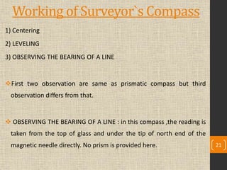 Working of Surveyor`s Compass
1) Centering
2) LEVELING
3) OBSERVING THE BEARING OF A LINE
First two observation are same as prismatic compass but third
observation differs from that.
 OBSERVING THE BEARING OF A LINE : in this compass ,the reading is
taken from the top of glass and under the tip of north end of the
magnetic needle directly. No prism is provided here. 21
 