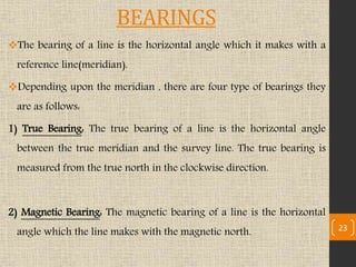 BEARINGS
The bearing of a line is the horizontal angle which it makes with a
reference line(meridian).
Depending upon the meridian , there are four type of bearings they
are as follows:
1) True Bearing: The true bearing of a line is the horizontal angle
between the true meridian and the survey line. The true bearing is
measured from the true north in the clockwise direction.
2) Magnetic Bearing: The magnetic bearing of a line is the horizontal
angle which the line makes with the magnetic north. 23
 